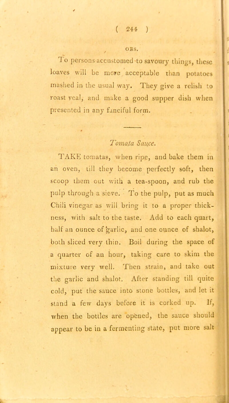 OBS. 7 o persons accustomed -to savoury things, these loaves will be more acceptable than potatoes mashed in the usual way. They give a relish to roast veal, and make a good supper dish when presented in any fanciful form. Toma/a Sauce. TAKE tomatas, when ripe, and bake them in an oven, till they become perfectly soft, then scoop them out with a tea-spoon, and rub the pulp through a sieve. To the pulp, put as much Chili vinegar as will bring it to a proper thick- ness, with salt to the taste. Add to each quart, half an ounce of garlic, and one ounce of shalot, both sliced very thin. Boil during the space of a quarter of an hour, taking care to skim the mixture very well. Then strain, and take out the garlic and shalot. After standing till quite cold, put the sauce into stone bottles, and let it stand a few days before it is corked up. If, when the bottles are opbned, the sauce should appear to be in a fermenting state, put more salt