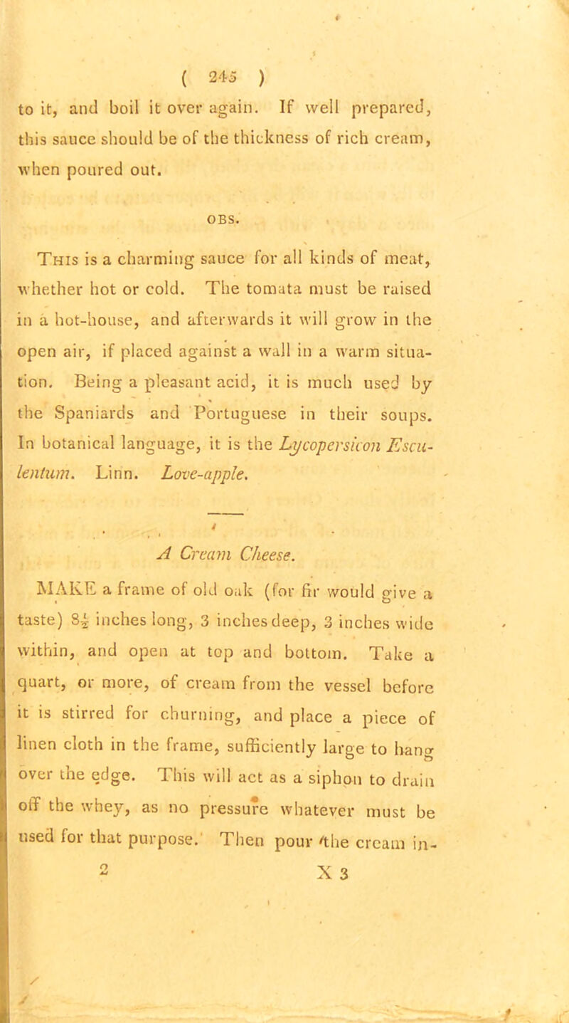to it, and boil it over again. If well prepared, this sauce should be of the thickness of rich cream, when poured out. OBS. This is a charming sauce for all kinds of meat, whether hot or cold. The tomata must be raised in a hot-house, and afterwards it will grow in the open air, if placed against a wall in a warm situa- tion. Being a pleasant acid, it is much used by the Spaniards and Portuguese in their soups. In botanical language, it is the Lycopersicon Escu- Lentum. Linn. Love-apple. A Cream Cheese. MAKE a frame of old oak (for fir would give a taste) 8-i inches long, 3 inches deep, 3 inches wide within, and open at top and bottom. Take a quart, or more, of cream from the vessel before it is stirred for churning, and place a piece of linen cloth in the frame, sufficiently large to hang over the edge. This will act as a siphon to drain otT the whey, as no pressure whatever must be used for that purpose. Then pour /the cream in- X 3 O