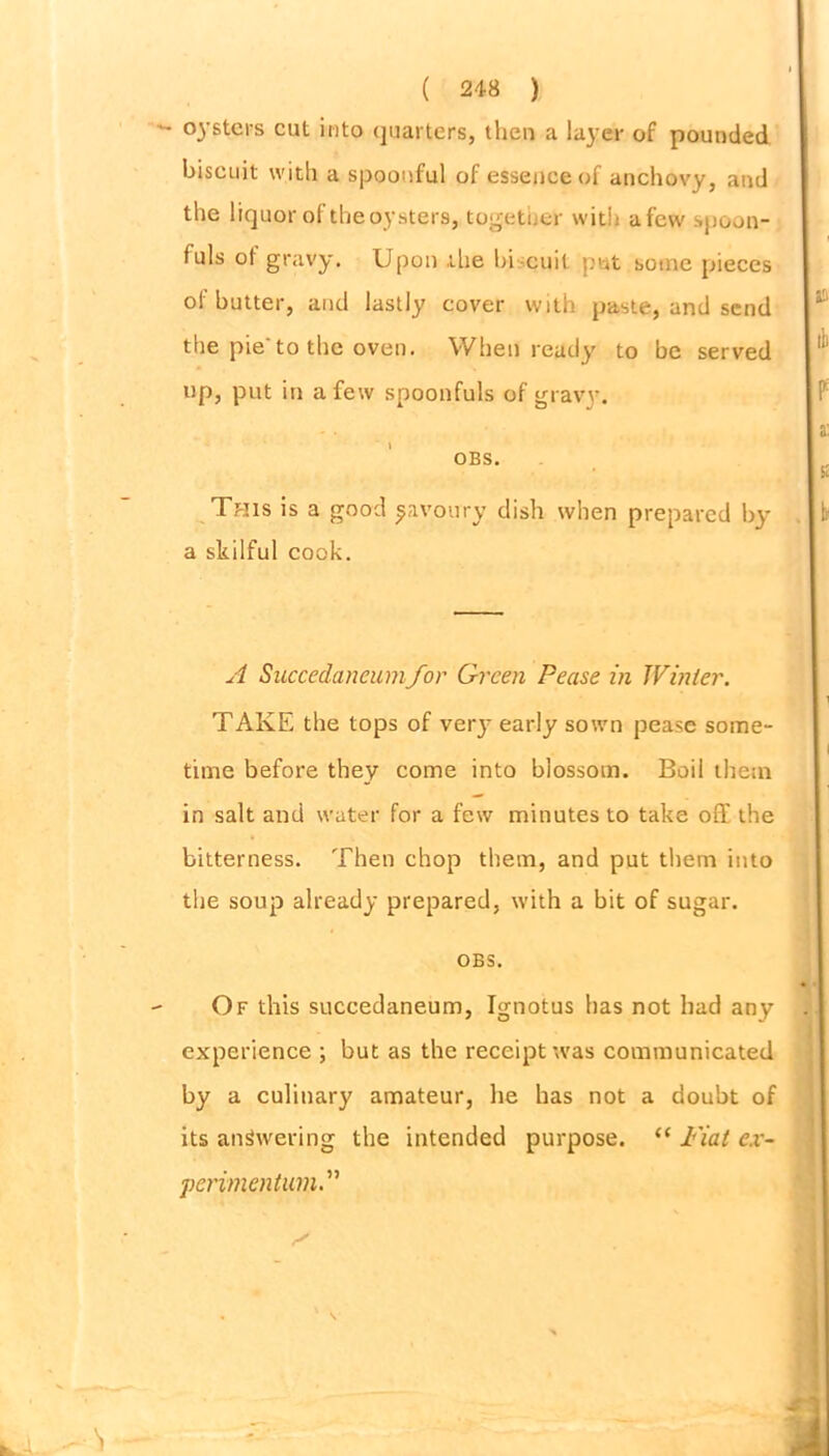 oysters cut into quarters, then a layer of pounded biscuit with a spoonful of essence of anchovy, and the liquor of the oysters, together with afew spoon- fuls of gravy. Upon the hi-cuit put some pieces of butter, and lastly cover with paste, and send the pie'to the oven. When ready to be served up, put in afew spoonfuls of gravy. OBS. This is a good ^avoury dish when prepared by a skilful cook. A Succedancumfor Green Pease in Winter. TAKE the tops of very early sown pease some- time before they come into blossom. Boil them in salt and water for a few minutes to take off the bitterness. Then chop them, and put them into the soup already prepared, with a bit of sugar. OBS. Of this succedaneum, Ignotus has not had any experience ; but as the receipt was communicated by a culinary amateur, he has not a doubt of its answering the intended purpose. “ Fiat ex- perimentum