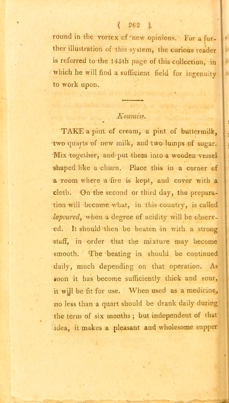 round in the vortex of new opinions. For a fur- thcr illustration of this system, the curious reader is referred to the 145th page of this collection, in which he will find a sufficient field for ingenuity to work upon. Koumiss. TAKE a pint of cream, a pint of buttermilk, two quarts of new milk, and two lumps of sugar. Mix together, and put them into a wooden vessel shaped like a churn. Place this in a corner of a room where a fire is kept, and cover with a cloth. On the second or third day, the prepara- tion will become what, in this country, is called lapoured, when a degree of acidity will be observ- ed. It. should then be beaten in with a strong: staff, in order that thp mixture may become smooth. The beating in should be continued daily, much depending on that operation. As soon it has become sufficiently thick and sour, it wijl be fit for use. When used as a medicine, no less than a quart should be drank daily during the term of six months ; but independent of that idea, it makes a pleasant and wholesome supper