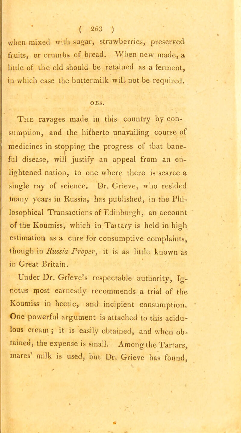 when mixed with sugar, strawberries, preserved fruits, or crumbs of bread. When new made, a little of the old should be retained as a ferment, iti which case the buttermilk will- not be required. OBS. The ravages made in this country by con- sumption, and the hUherto unavailing course of medicines in stopping the progress of that bane- ful disease, will justify an appeal from an en- lightened nation, to one where there is scarce a single ray of science. Dr. Grieve, who resided many years in Russia, has published, in the Phi- losophical Transactions of Edinburgh, an account of the Koumiss, which in Tartary is held in high estimation as a cure for consumptive complaints, though in Enssia Proper, it is as little known as in Great Britain. Under Dr. Grieve’s respectable authority, Ig- notus most earnestly recommends a trial of the Koumiss in hectic, and incipient consumption. One powerful argument is attached to this acidu- lous cream ; it is easily obtained, and when ob- tained, the expense is small. Among the Tartars, mares milk is used, but Dr. Grieve has found,