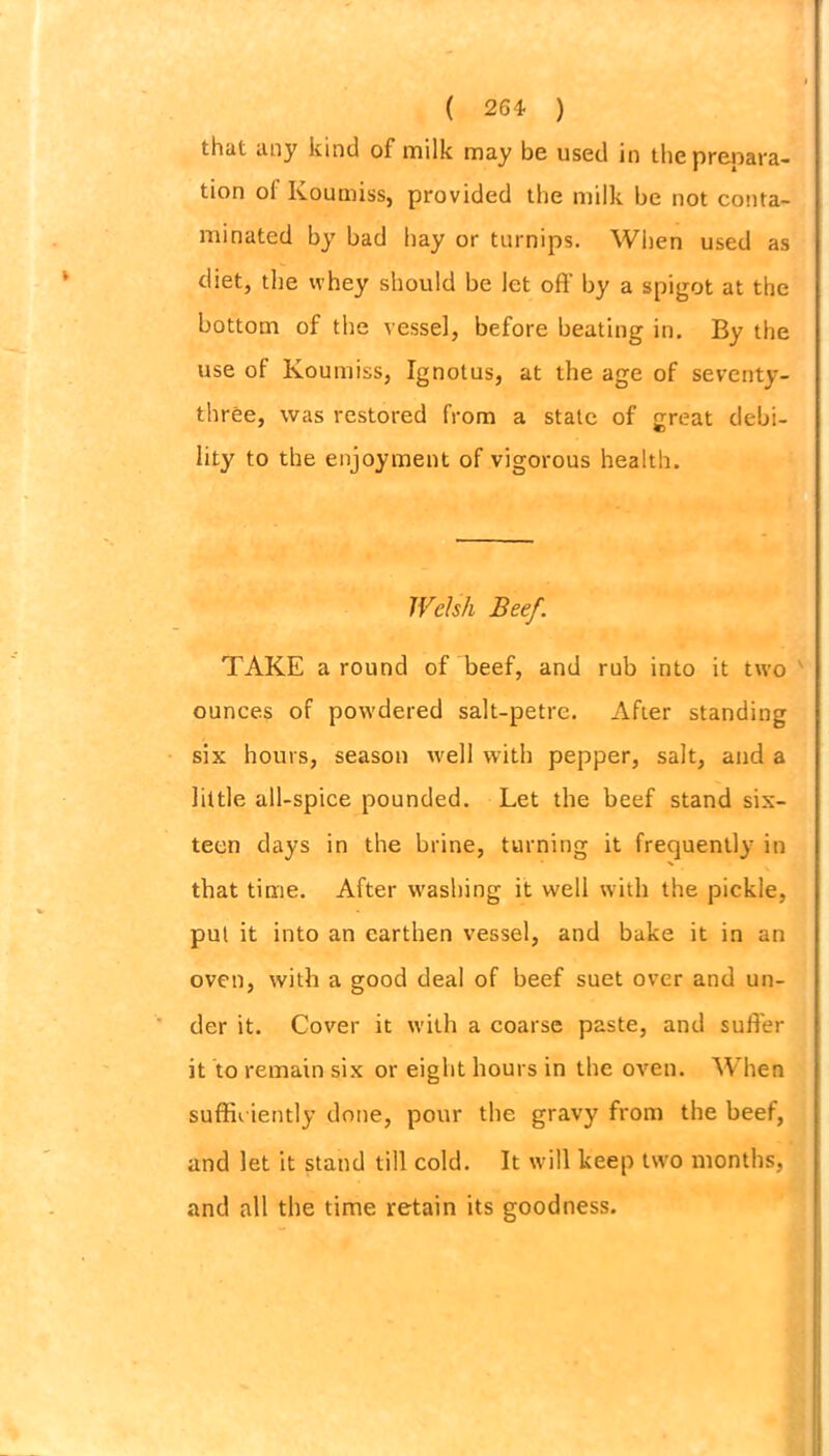 that any kind of milk may be used in the prepara- tion of Koumiss, provided the milk be not conta- minated by bad hay or turnips. When used as diet, the whey should be let off by a spigot at the bottom of the vessel, before beating in. By the use of Koumiss, Ignotus, at the age of seventy- three, was restored from a stale of <rreat debi- lity to the enjoyment of vigorous health. Welsh Beef. TAKE around of beef, and rub into it two ounces of powdered salt-petre. After standing six hours, season well with pepper, salt, and a little all-spice pounded. Let the beef stand six- teen days in the brine, turning it frequently in that time. After washing it well with the pickle, put it into an earthen vessel, and bake it in an oven, with a good deal of beef suet over and un- der it. Cover it with a coarse paste, and suffer it to remain six or eight hours in the oven. When sufficiently done, pour the gravy from the beef, and let it stand till cold. It will keep two months, and all the time retain its goodness.
