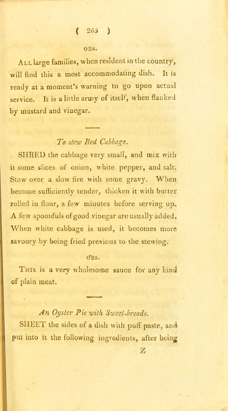 OBS. All large families, when resident in the country, will find this a most accommodating dish. It is ready at a moment’s warning to go upon actual service. It is a little army of itself, when flanked by mustard and vinegar. To stew Red Cabbage. SHRED the cabbage very small, and mix with it some slices of onion, white pepper, and salt. Stow over a slow fire with some gravy. When become sufficiently tender, thicken it with butter rolled iu flour, a few minutes before serving up. A few spoonfuls of good vinegar are usually added. When white cabbage is used, it becomes more savoury by being fried previous to the stewing. CTBS. This is a very wholesome sauce for any kind of plain meat. An Oyster Pie with Sweet-breads. SHEET the sides of a dish with puff paste, and put into it the following ingredients, after being Z
