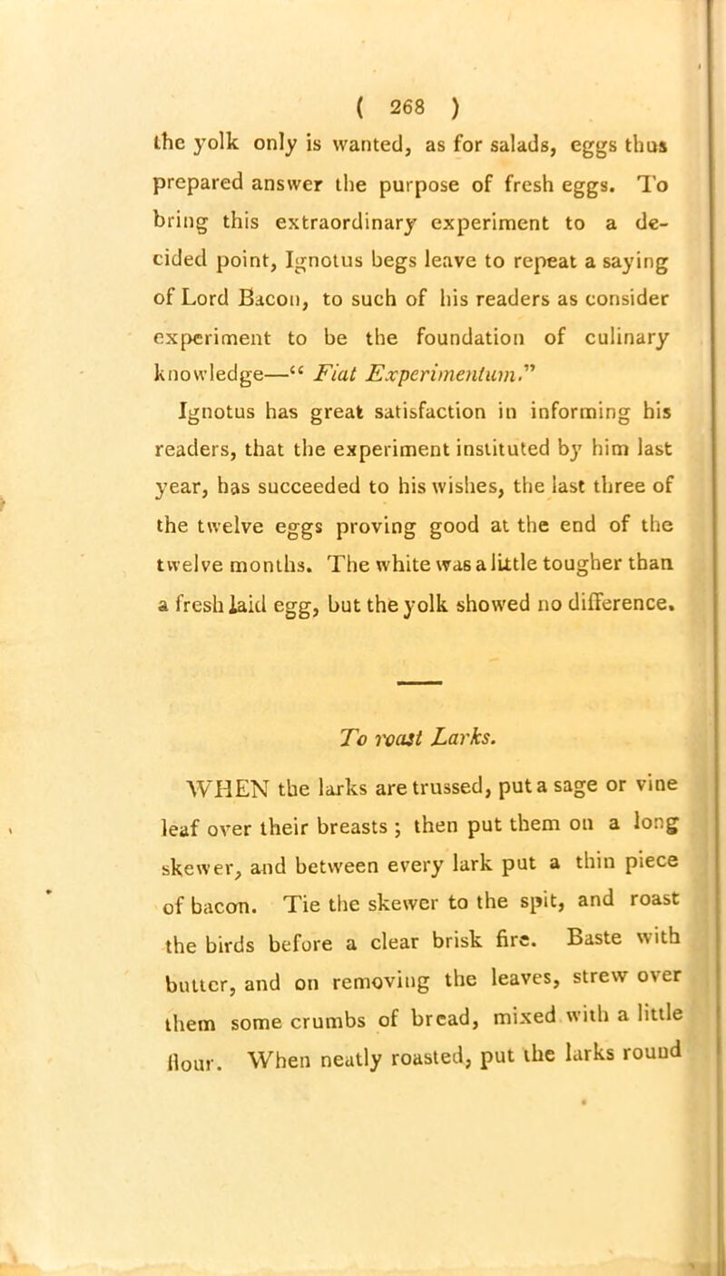 the yolk only is wanted, as for salads, eggs thus prepared answer the purpose of fresh eggs. To bring this extraordinary experiment to a de- cided point, Ignotus begs leave to repeat a saying of Lord Bacon, to such of his readers as consider experiment to be the foundation of culinary knowledge—“ Fiat Expcrimentum Ignotus has great satisfaction in informing his readers, that the experiment instituted by him last year, has succeeded to his wishes, the last three of the twelve eggs proving good at the end of the twelve months. The white was a little tougher than a fresh laid egg, but the yolk showed no difference. To roast Larks. WHEN the larks are trussed, put a sage or vine leaf over their breasts ; then put them on a long skewer, and between every lark put a thin piece of bacon. Tie the skewer to the spit, and roast the birds before a clear brisk fire. Baste with butter, and on removing the leaves, strew o\er them some crumbs of bread, mixed with a little Hour. When neatly roasted, put the larks round