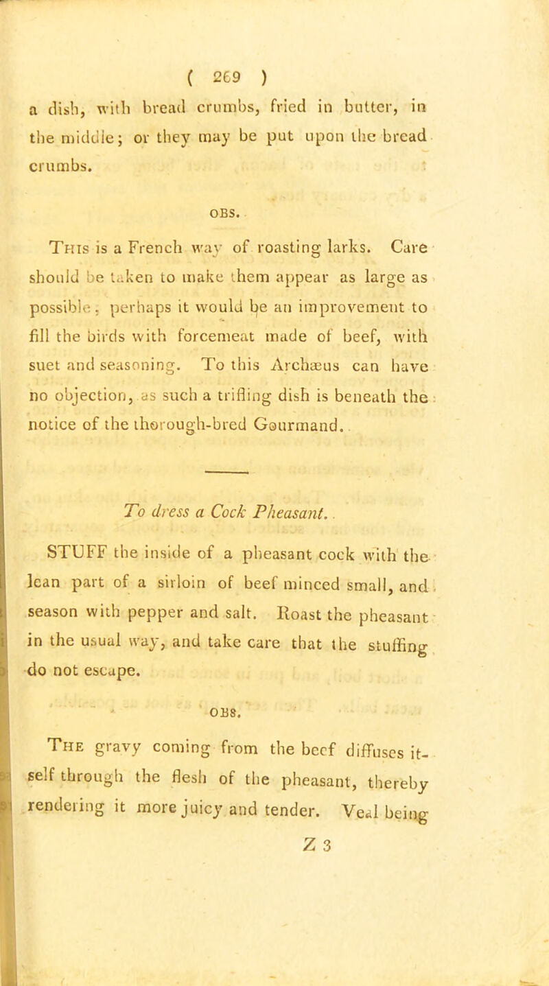 a dish, with bread crumbs, fried in butter, in the middle; or they may be put upon the bread crumbs. OBS. This is a French way of roasting larks. Care should be taken to make them appear as large as possible, perhaps it would l>e au improvement to fill the birds with forcemeat made of beef, with suet and seasoning. To this Archaeus can have no objection, as such a trifling dish is beneath the notice of the thorough-bred Gourmand. To dress a Cock Pheasant. STUFF the inside of a pheasant cock with the lean part of a sirloin of beef minced small, and season with pepper and salt. Roast the pheasant in the usual way, and take care that the stuffing do not escape. OBS. The gravy coming from the beef diffuses it- self through the flesh of the pheasant, thereby rendering it more juicy and tender. Veal being Z 3