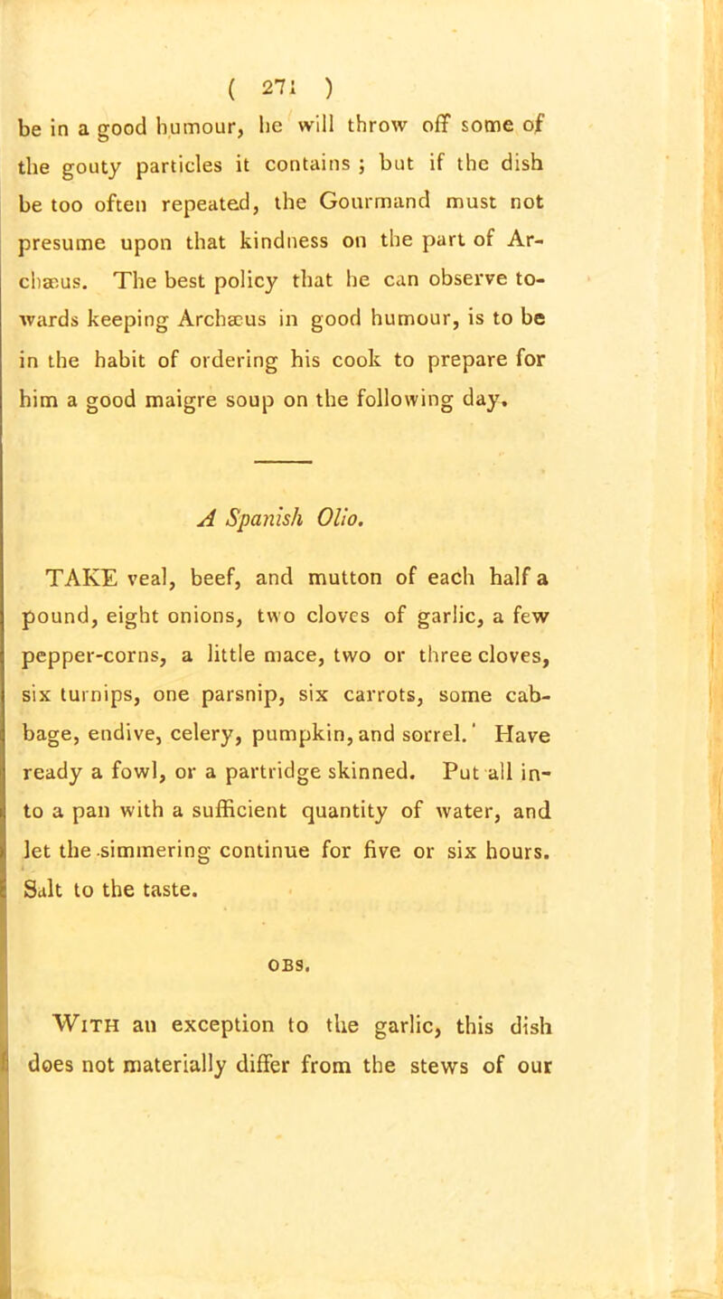 be in a good humour, he will throw off some of the gouty particles it contains ; but if the dish be too often repeated, the Gourmand must not presume upon that kindness on the part of Ar- chaeus. The best policy that he can observe to- wards keeping Archaous in good humour, is to be in the habit of ordering his cook to prepare for him a good maigre soup on the following day. A Spanish Olio. TAKE veal, beef, and mutton of each half a pound, eight onions, two cloves of garlic, a few pepper-corns, a little mace, two or three cloves, six turnips, one parsnip, six carrots, some cab- bage, endive, celery, pumpkin, and sorrel.' Have ready a fowl, or a partridge skinned. Put all in- to a pan with a sufficient quantity of water, and let the simmering continue for five or six hours. Salt to the taste. 0B9, With an exception to the garlic, this dish does not materially differ from the stews of our