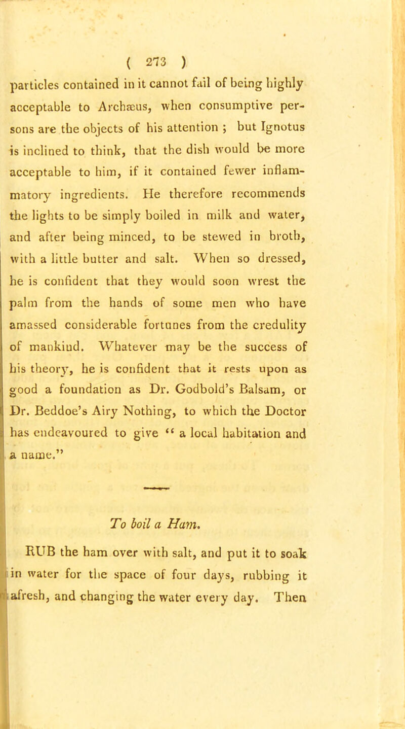 particles contained in it cannot fail of being highly acceptable to Archseus, when consumptive per- sons are the objects of his attention ; but Ignotus is inclined to think, that the dish rvould be more acceptable to him, if it contained fewer inflam- matory ingredients. He therefore recommends the lights to be simply boiled in milk and water, and after being minced, to be stewed in broth, with a little butter and salt. When so dressed, he is confident that they would soon wrest the palm from the hands of some men who have amassed considerable fortunes from the credulity of mankiud. Whatever may be the success of his theory, he is confident that it rests upon as good a foundation as Dr. Godbold’s Balsam, or Dr. Beddoe’s Airy Nothing, to which the Doctor has endeavoured to give “ a local habitation and a name.” To boil a Ham. HUB the ham over with salt, and put it to soak in water for the space of four days, rubbing it ■ afresh, and changing the water every day. Then