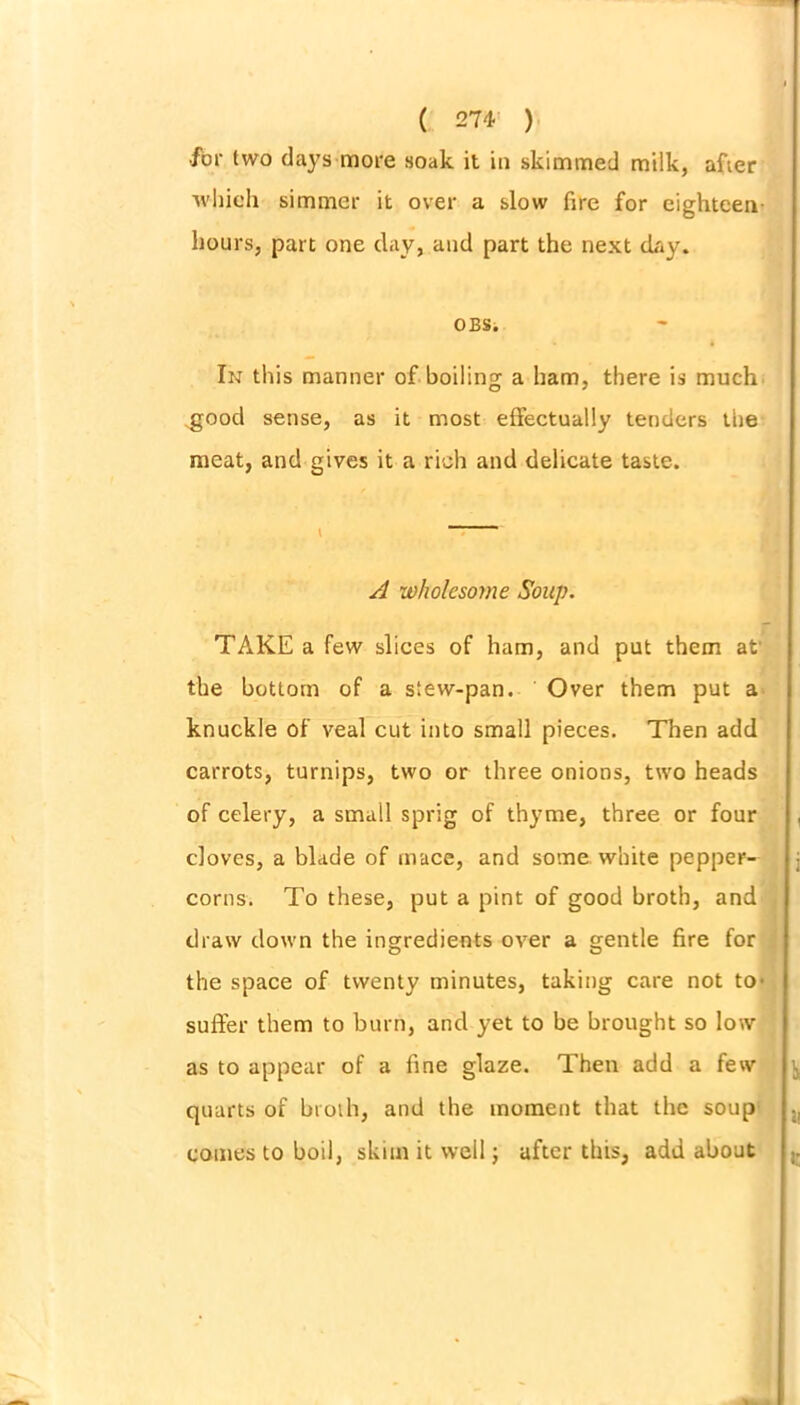 •for two days more soak it in skimmed milk, after which simmer it over a slow fire for eighteen- hours, part one clay, and part the next day. OBS. In this manner of boiling a ham, there is much .good sense, as it most effectually tenders the meat, and gives it a rich and delicate taste. V A wholesome Soup. TAKE a few slices of ham, and put them at the bottom of a stew-pan. Over them put a knuckle of veal cut into small pieces. Then add carrots, turnips, two or three onions, two heads of celery, a small sprig of thyme, three or four doves, a blade of mace, and some white pepper- corns. To these, put a pint of good broth, and draw down the ingredients over a gentle fire for the space of twenty minutes, taking care not to' suffer them to burn, and yet to be brought so low as to appear of a fine glaze. Then add a few quarts of btoth, and the moment that the soup comes to boil, skim it well; after this, add about \ i 1* it i;