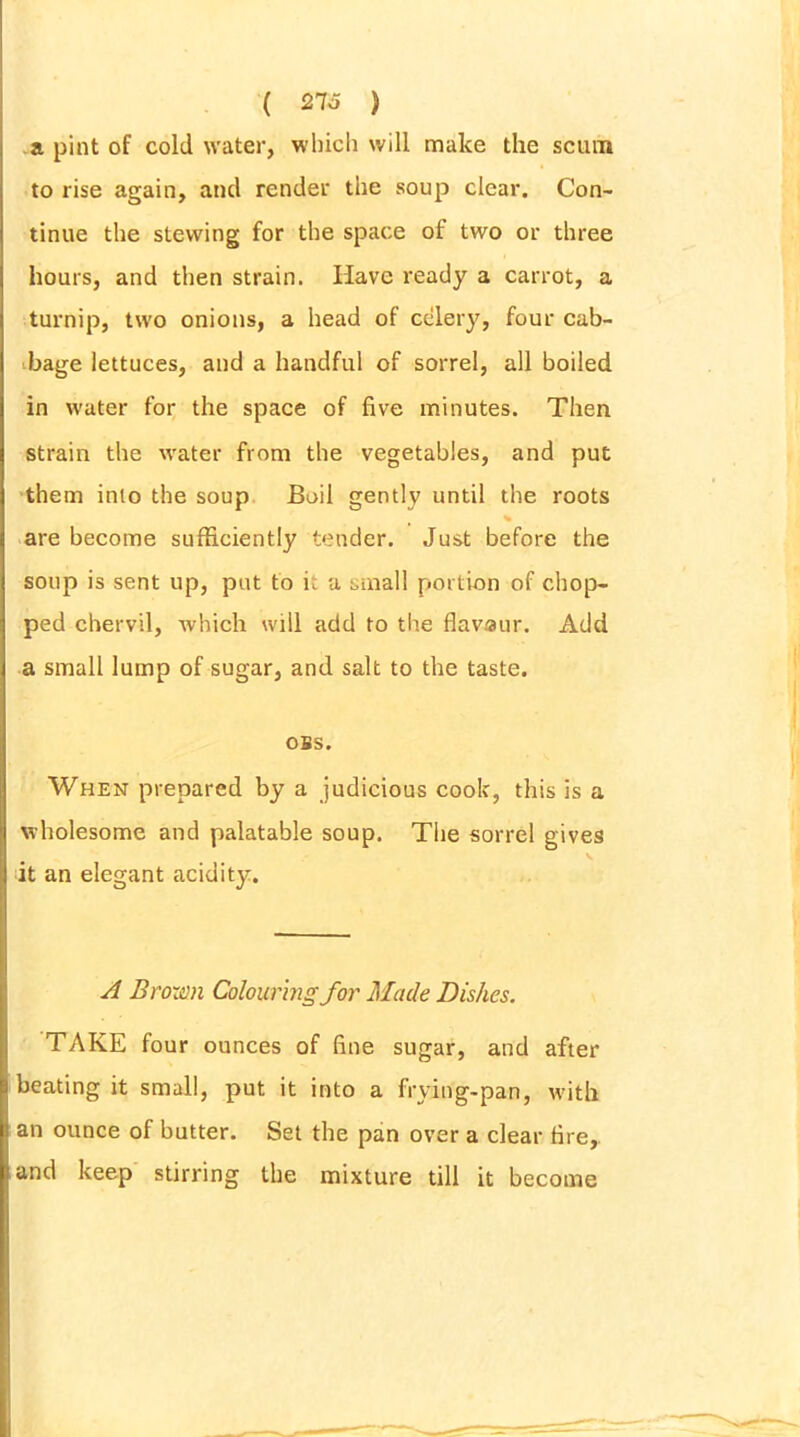 ( 216 ) a pint of cold water, which will make the scum to rise again, and render the soup clear. Con- tinue the stewing for the space of two or three hours, and then strain. Have ready a carrot, a turnip, two onions, a head of celery, four cab- bage lettuces, and a handful of sorrel, all boiled in water for the space of five minutes. Then strain the water from the vegetables, and put them into the soup Boil gently until the roots are become sufficiently tender. Just before the soup is sent up, put to i. a small portion of chop- ped chervil, which will add to the flavaur. Add a small lump of sugar, and salt to the taste. OBS. When prepared by a judicious cook, this is a wholesome and palatable soup. The sorrel gives it an elegant acidity. A Brown Colouring for Made Dishes. TAKE four ounces of fine sugar, and after beating it small, put it into a frying-pan, with an ounce of butter. Set the pan over a clear fire, and keep stirring the mixture till it become