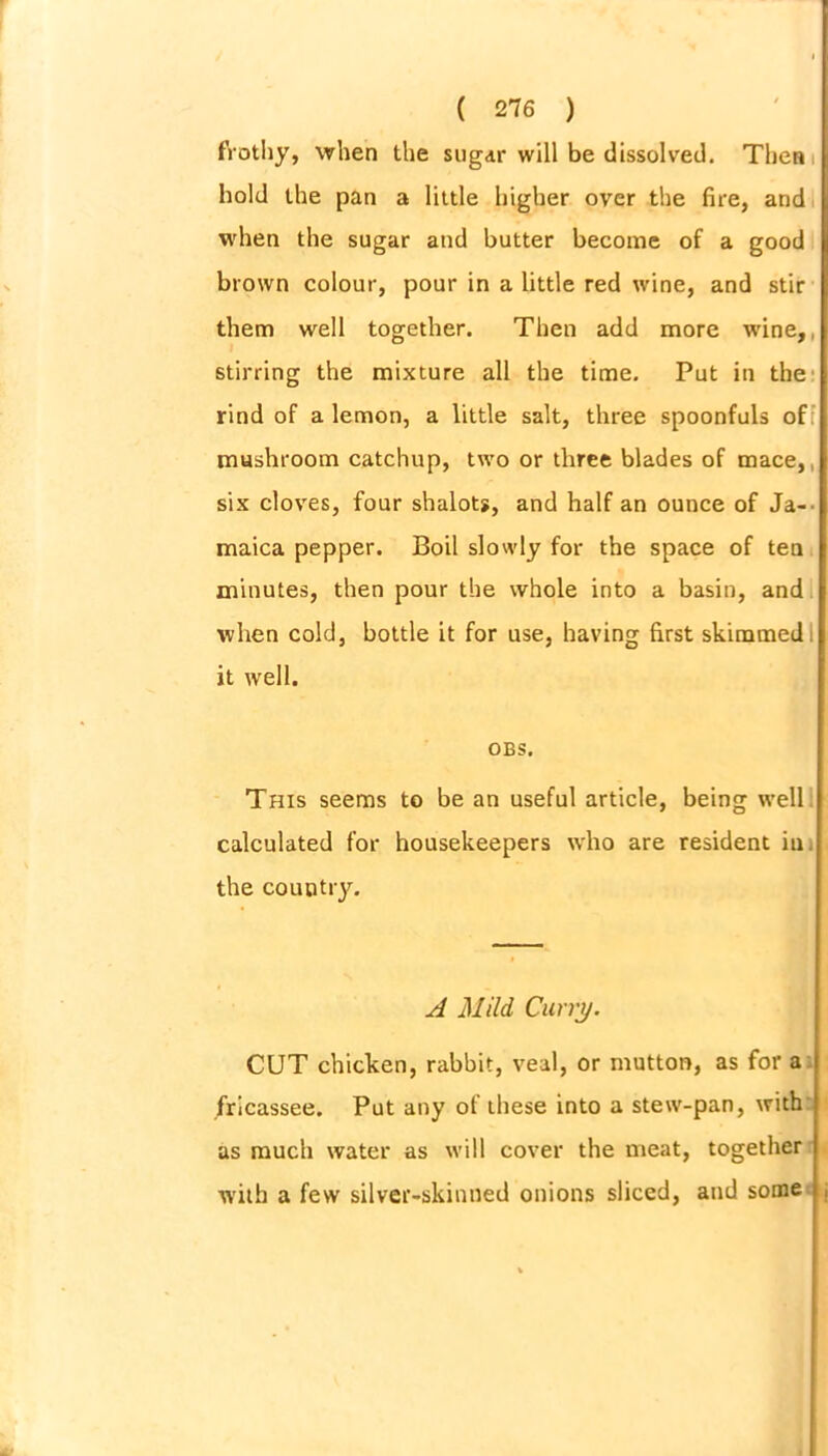 frothy, when the sugar will be dissolved. Then hold the pan a little higher over the fire, and when the sugar and butter become of a good brown colour, pour in a little red wine, and stir them well together. Then add more wine, stirring the mixture all the time. Put in the rind of a lemon, a little salt, three spoonfuls off mushroom catchup, two or three blades of mace, six cloves, four shalots, and half an ounce of Ja-- maica pepper. Boil slowly for the space of ten minutes, then pour the whole into a basin, and when cold, bottle it for use, having first skimmed i it well. OBS. This seems to be an useful article, being well calculated for housekeepers who are resident in. the country. A Mild Curry. CUT chicken, rabbit, veal, or mutton, as for a fricassee. Put any of these into a stew-pan, with as much water as will cover the meat, together with a few silver-skinned onions sliced, and some ,