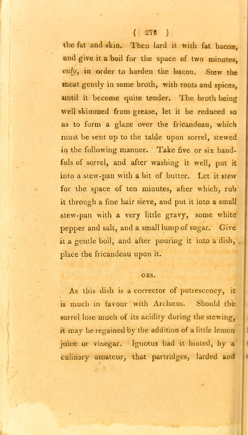 the fat and skin. Then lard it with fat bacon, and give it a boil for the space of two minutes, ■only, in order to harden the bacon. Stew the meat gently in some broth, with roots and spices, until it become quite tender. The broth being well skimmed from grease, let it be reduced so as to form a glaze over the fricandeau, which must be sent up to the table upon sorrel, stewed in the following manner. Take five or six hand- fuls of sorrel, and after washing it well, put it into a stew-pan with a bit of butter. Let it stew for the space of ten minutes, after which, rub it through a fine hair sieve, and put it into a small stew-pan with a very little gravy, some white pepper and salt, and a small lump of sugar. Give it a gentle boil, and after pouring it into a dish, place the fricandeau upon it. OBS. As this dish is a corrector of putrescency, it is much in favour with Archaius. Should the sorrel lose much of its acidity during the stewing, it may be regained by the addition of a little lemon juice or vinegar. Ignotus had it hinted, by a culinary amateur, that partridges, larded and