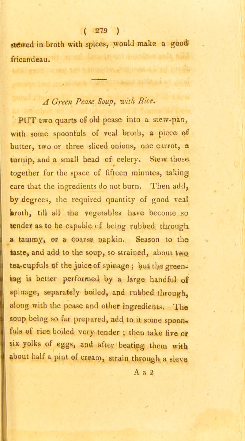 stewed in broth with spices, .would make a good fricandeau. A Green Pease Soup, with Rice. PUT two quarts of old pease into a stew-pan, with some spoonfuls of veal broth, a piece of butter, two or three sliced onions, one carrot, a turnip, and a small head of celery. Stew those # together for the space of fifteen minutes, taking care that the ingredients do not burn. Then add, by degrees, the required quantity of good veal broth, till all the vegetables have become so tender as to be capable of being rubbed through a tammy, or a coarse napkin. Season to the taste, and add to the soup, so strained, about two tea-cupfuls of the juice of spinage ; but the green- ing is better performed by a large handful of spinage, separately boiled, and rubbed through, along with the pease and other ingredients. The soup being so far prepared, add to it some spoon- fuls of rice boiled very tender ; then take five or six yolks of eggs, and after beating them with about half a pint of cream, strain through a sieve