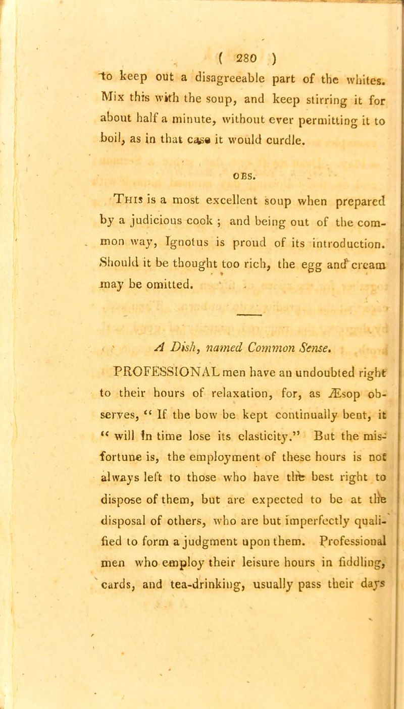 to keep out a disagreeable part of the whites. Mix this with the soup, and keep stirring it for about half a minute, without ever permitting it to boil, as in that c*se it would curdle. OBS. This is a most excellent soup when prepared by a judicious cook ; and being out of the com- mon way, Ignotus is proud of its introduction. (Should it be thought too rich, the egg and' cream may be omitted. A Dish, named Common Sense. PROFESSIONAL men have an undoubted right to their hours of relaxation, for, as j£sop ob- serves, “ If the bow be kept continually bent, it “ will In time lose its elasticity.” But the mis- fortune is, the employment of these hours is not always left to those who have tlfb best right to dispose of them, but are expected to be at tlfe disposal of others, who are but imperfectly quali- fied to form a judgment upon them. Professional men who employ their leisure hours in fiddling, cards, and tea-drinking, usually pass their days
