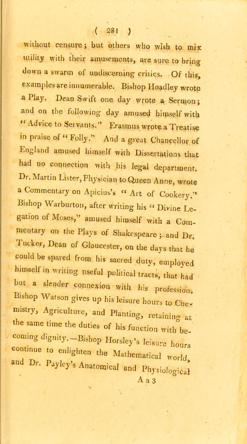 without censure; but others who wish to mix Utility with their amusements, aye sure to bring- down a swarm of untliscerning critics. Of this, examples are innumerable. Bishop Hoadley wrote a Play. Dean Swift one day wrote a Sermon; and on the following day amused hirpself with “ Advice to Servants.” Erasmus wrote a Treatise in praise of “ Folly.” And a great Chancellor of England amused himself with Dissertations that had no connection with his legal department. Dr. Martin Lister, Physician to Queen Anne, wrote a Commentary on Apicius’s “ Art of Cookery.” Bishop Warbnrton, after writing his “ Divine Le- gation of Moses,” amused himself with a Com- mentary on the Plays of Shakespeare and Dr. Tucker, Dean qf Gloucester, on the days that he could be spared from his sacred duty, employed himself in writing useful political tracts, that had but a slender connexion with his profession. Btshop Watson gives up his leisure hours to Clte- mtstry, Agriculture, and Planting, retaining at the same time the duties of his function withbe coming dignity.-Bishop Horsley’s leisure hours continue to e„l,gl„e„ the Mathematical world an Dr. Paylcy’s Anatomical and Physiological A a 3