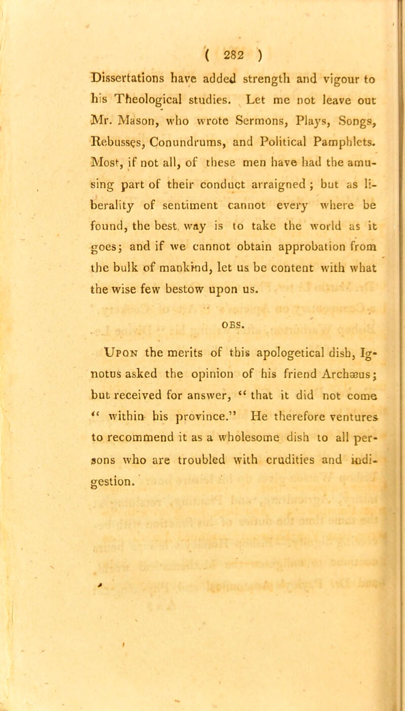Dissertations have added strength and vigour to his Theological studies. Let me not leave out Mr. Mason, who wrote Sermons, Plays, Songs, Rebuss^s, Conundrums, and Political Pamphlets. Most, if not all, of these men have had the amu- sing part of their conduct arraigned ; but as li- berality of sentiment cannot every where be found, the best, way is to take the world as it goes; and if we cannot obtain approbation from the bulk of mankind, let us be content with what the wise few bestow upon us. OBS. Upon the merits of this apologetical dish, Ig* notus asked the opinion of his friend Archseusj but received for answer, “ that it did not come “ within his province.” He therefore ventures to recommend it as a wholesome dish to all per- sons who are troubled with crudities and indi- gestion. * I