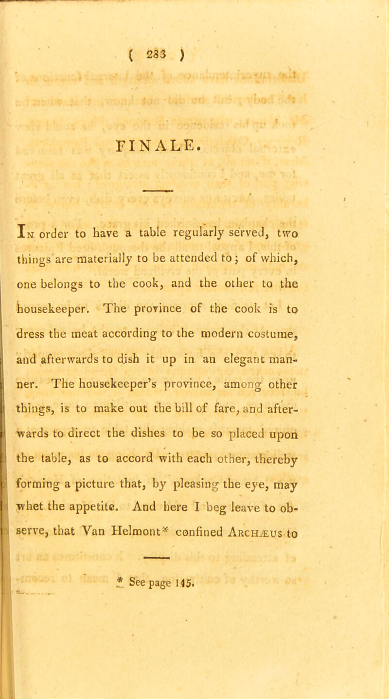 ( 233 > FINALE. In order to have a table regularly served, two things are materially to be attended to ; of which, one belongs to the cook, and the other to the housekeeper. The province of the cook is to dress the meat according to the modern costume, t and afterwards to dish it up in an elegant man- j ner. The housekeeper’s province, among other li things, is to make out the bill of fare, and after- [' wards to direct the dishes to be so placed upon the table, as to accord with each other, thereby i forming a picture that, by pleasing the eye, may I whet the appetite. And here I beg leave to ob- I serve, that Van Helmont* confined Arch^eus to * See page 145.