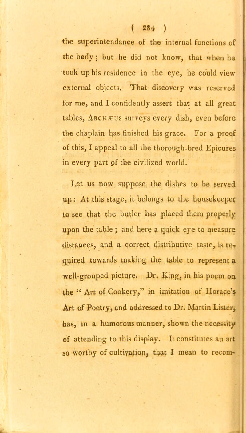 the superintendance of the internal functions of the body ; but he did not know, that when he took up his residence in the eye, he could view external objects. That discovery was reserved for me, and I confidently assert that at all great tables, Arch^eus surveys every dish, even before the chaplain has finished his grace. For a proof of this, I appeal to all the thorough-bred Epicures in every part pf the civilized world. Let us now suppose the dishes to be served up: At this stage, it belongs to the housekeeper to see that the butler has placed them properly upon the table; and here £ quick eye to measure distauces, and a correct distributive taste, is re- quired towards tucking the table to represent a •well-grouped picture. Dr. I£ipg, in his poem on the “ Art of Cookery,” in imitation of Horace’s Art of Poetry, and addressed to Dr. Martin Lister, has, in a humorous manner, shown the necessity of attending to this display. It constitutes an art so worthy of cultivation, that I mean to recom-
