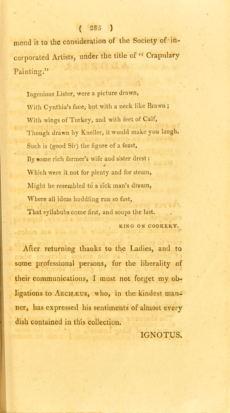 mend it to the consideration of the Society of in- corporated Artists, under the title of “ Crapulary Painting.” Ingenious Lister, were a picture drawn. With Cynthia’s face, but with a neck like Brawn ; With wings of Turkey, and with feet of Calf, Though drawn by Kneller, it would make you laugh. Such is (good Sir) the figure of a feast. By some rich fanner’s wife and sister drest: 4 Which were it not for plenty and for steam. Might be resembled to a sick man’s dream, Where all ideas huddling run so fast, That syllabubs come first, and soups the last. KING ON COOKERY. After returning thanks to the Ladies, and to some professional persons, for the liberality of their communications, I must not forget my ob- ligations to Arch.^us, who, in the kindest man- ner, has expressed his sentiments of almost every dish contained in this collection. IGNOTUS.
