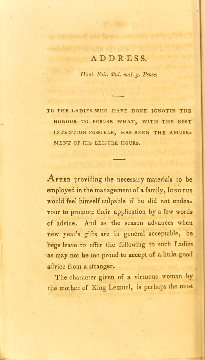 ADDRESS. Iloni. Soit. 8ui. mul. y. Pensc. TO THE LADIES WHO HAVE DONE IGNOTUS THB HONOUR TO PERUSE WHAT, WITH THE BEST INTENTION POSSIBLE, HAS BEEN THE AMUSE- MENT OF HIS LEISURE HOURS. After providing the necessary materials to be employed in the management of a family, Ignotus would feel himself culpable if he did not endea- vour to promote their application by a few words of advice. And as the season advances when new year’s gifts are in general acceptable, he begs leave to offer the following to such Ladies ^as may not be too proud to accept of a little good advice from a stranger. The character given of a virtuous woman by the mother of King Lemuel, is perhaps the most