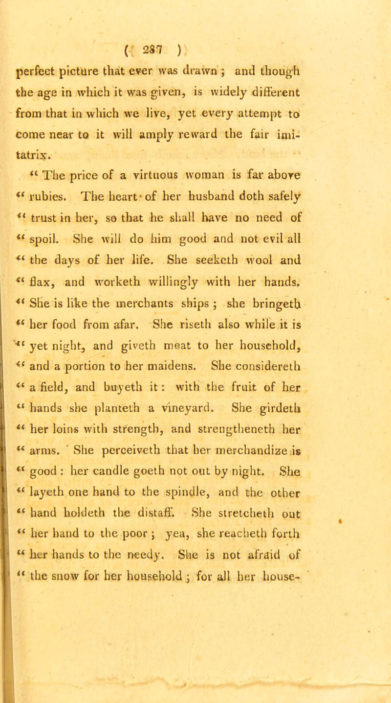 perfect picture that ever was drawn ; and though the age in which it was given, is widely different from that in which we live, yet every attempt to come near to it will amply reward the fair imi- tatrix. “ The price of a virtuous woman is far above <( rubies. The heart-of her husband doth safely *( trust in her, so that he shall have no need of u spoil. She will do him good and not evil all “ the days of her life. She seeketh wool and <( flax, and worketh willingly with her hands. 4i She is like the merchants ships ; she bringetb <£ her food from afar. She riseth also while it is yet nighty and giveth meat to her household, <l and a portion to her maidens. She considereth “ a field, and buyeth it: with the fruit of her “ hands she planteth a vineyard. She girdeth “ her loins with strength, and streugtheneth her w arms. ' She perceiveth that her merchandize is “ good : her candle goeth not out by night. She layeth one hand to the spindle, and the other “ hand holdeth the distaff. She stretcheth out “ her hand to the poor; yea, she reacheth forth u her hands to the needy. She is not afraid of “ the snow for her household ; for all her house-