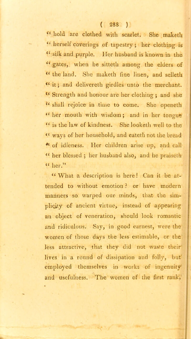 <e hold are clothed with scarlet. She maketh “ herself coverings of tapestry ; her clothing is “ silk and purple. Her husband is known in the <e gates, when be sitteth among the elders of “ the land. She maketh fine linen, and selleth “ it; and delivereth girdles unto the merchant. “ Strength and honour are her clothing ; and she “ shall rejoice in time to come. She openeth “her mouth with wisdom; and in her tongue “ is the law of kindness. Shelooketh well to the “ ways of her household, and eateth not the bread * of idleness. Her children arise up, and call “ her blessed ; her husband also, and he praiseth “ her.” “What a description is here! Can it be at- tended to without emotion ? or have modern manners so warped our- minds, that the sim- plicity of ancient virtue, instead of appearing an object of veneration, should look romantic and ridiculous. Say, in good earnest, were the women of those days the less estimable, or the less attractive, that they did not waste their lives in a round of dissipation and folly, but employed themselves in works of ingenuity and usefulness. The Women of the first rank,