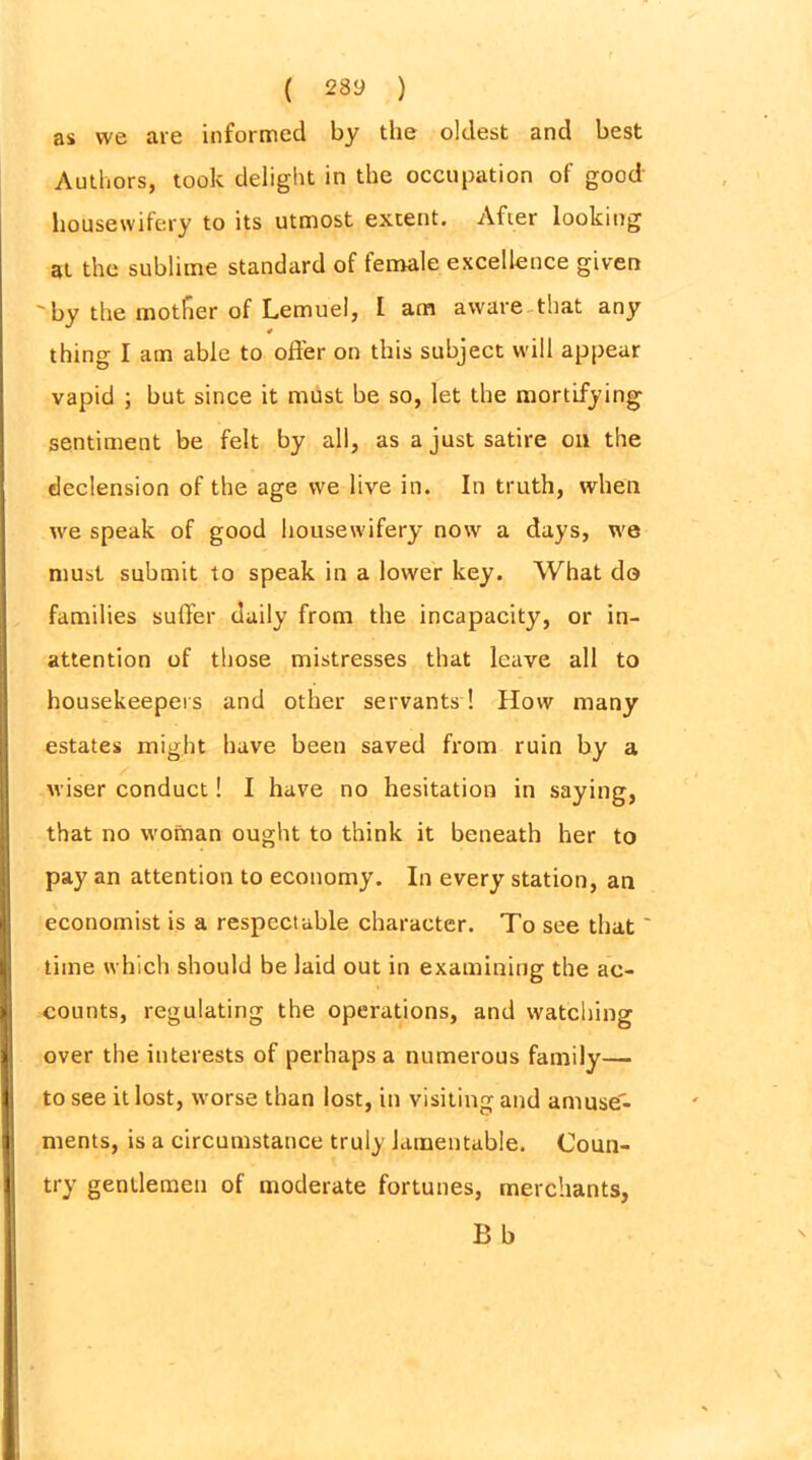 ( 28y ) as we are informed by the oldest and best Authors, took delight in the occupation of good housewifery to its utmost extent. After looking at the sublime standard of female excellence given 'by the mother of Lemuel, 1 am aware that any 4 thing I am able to offer on this subject will appear vapid ; but since it must be so, let the mortifying sentiment be felt by all, as a just satire on the declension of the age we live in. In truth, when we speak of good housewifery now a days, we must submit to speak in a lower key. What do families suffer daily from the incapacity, or in- attention of those mistresses that leave all to housekeepers and other servants! How many estates might have been saved from ruin by a wiser conduct! I have no hesitation in saying, that no woman ought to think it beneath her to pay an attention to economy. In every station, an economist is a respectable character. To see that' time which should be laid out in examining the ac- counts, regulating the operations, and watching over the interests of perhaps a numerous family— to see it lost, worse than lost, in visiting and amuse- ments, is a circumstance truly lamentable. Coun- try gentlemen of moderate fortunes, merchants,