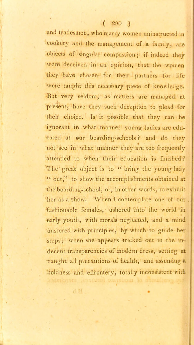and tradesmen, who marry women uninstructed in cookery and the management of a family, are objects of singular compassion ; if indeed they were deceived in an opinion, that the women they have chosen for their partners for life were taught this necessary piece of knowledge. But very seldom, as matters are managed at present, have they such deception to plead for their choice. Is it possible that they can be ignorant in what manner young ladies are edu- cated at our boarding-schools ? and do they 4 not see in what manner they are too frequently attended to when their education is finished ? The great object is to “ bring the young lady “ out,” to show the accomplishments obtained at the boarding-school, or, in other words, to exhibit her as a show. When I contemplate one of our fashionable females, ushered into the world in 4 early youth, with morals neglected, and a mind unstored with principles, bj’ which to guide her steps; when she appears tricked out in the in- decent transparencies of modern dress, setting at naught all precautions of health, and assuming a boldness and effrontery, totally inconsistent with