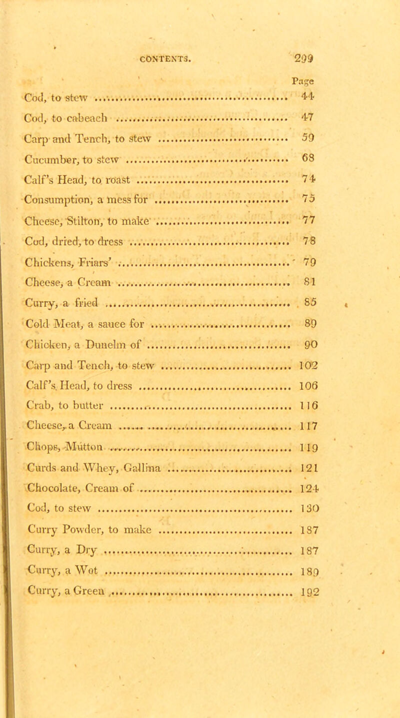 Page Cod, to stow 44' Cod, to cftbeach 47 Carp- and Tench, to stew 59 Cucumber, to stew ' <58 Calf’s Head, to roast 74 Consumption, a mess for 75 * * . T Cheese, Stilton, to make' 77 Cod, dried, to dress 78 Chickens, Friars’ ' 79 Cheese, a Cream 81 Curry, a fried 85 Cold Meat, a sauce for 89 Chioken, a Dunelm of 90 Carp and Tench, to stew 102 Calf’s. Head, to dress 106 Crab, to butter r. 116 Cheese,.a Cream 117 Chops,-Mutton 119 Curds and Whey, Gall in a 121 Chocolate, Cream of 124 Cod, to stew 130 Curry Powder, to make 187 Curry, a Dry 187 Curry, a Wot 189 Curry, a Green, 192