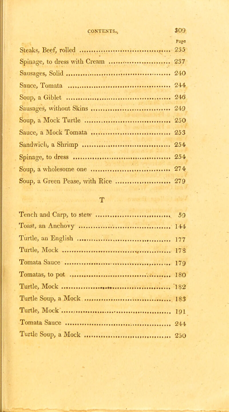 Page Steaks, Beef, rolled 235 Spillage, to dress with Cream . 237 Sausages, Solid 240 Sauce, Tomata 244 Soup, a Giblet 246 Sausages, without Skins 249 Soup, a Mock Turtle 250 Sauce, a Mock Tomata 253 Sandwich, a Shrimp 254 Spinage, to dress 254 Soup, a wholesome one 274 Soup, a Green Pease, with Rice 279 T Tench and Carp, to stew 59 Toast, an Anchovy 144 Turtle, an English 177 Turtle, Mock 17& Tomata Sauce 179 Tomatas, to pot 180 Turtle, Mock 182 Turtle Soup, a Mock 183 Turtle, Mock 191 Tomata Sauce 244 Turtle Soup, a Mock 250