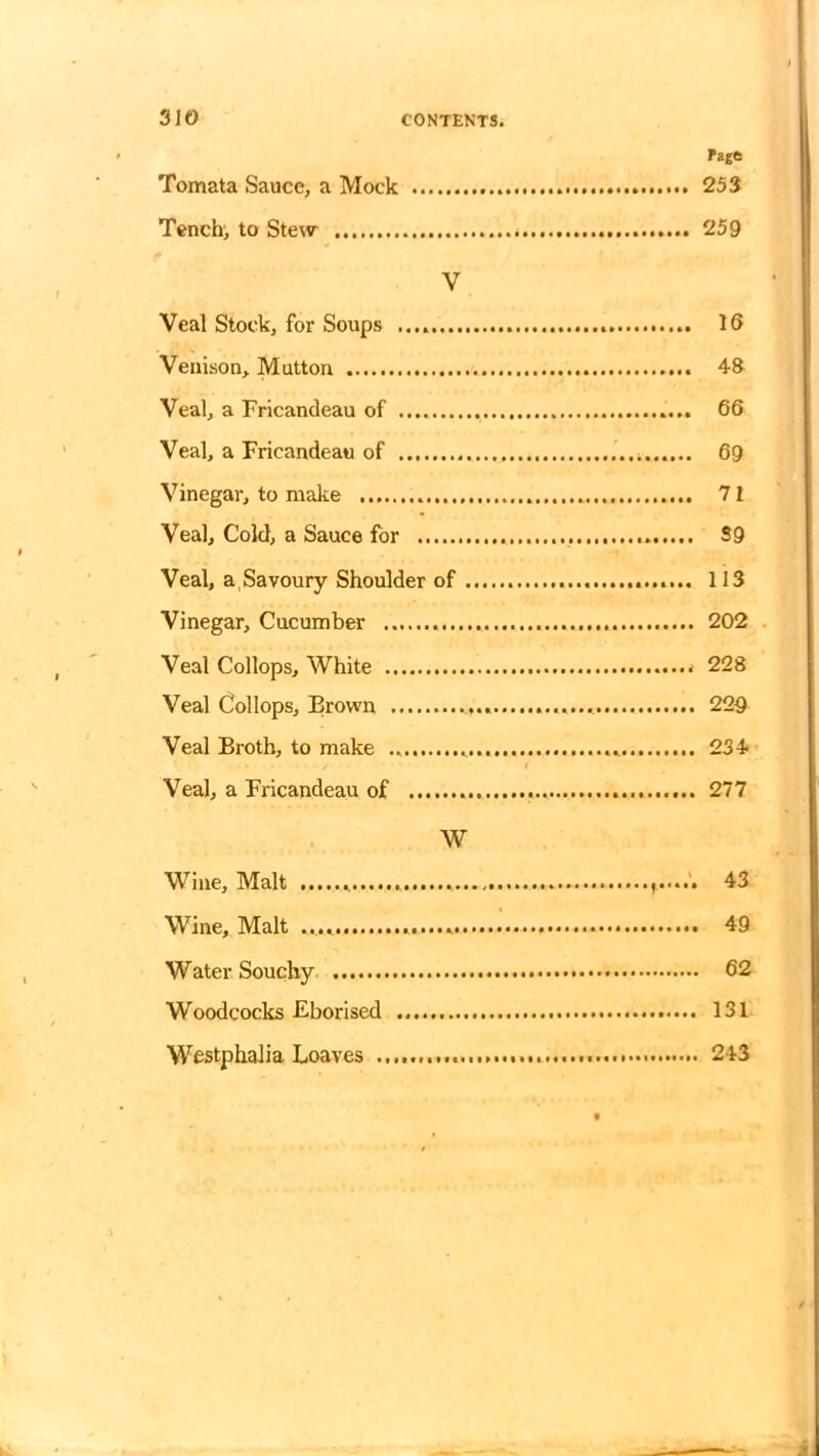 Page 253 f Tomata Sauce, a Mock Tench, to Stew V Veal Stock, for Soups Venison, Mutton Veal, a Fricandeau of Veal, a Fricandeau of Vinegar, to make Veal, Cold, a Sauce for Veal, a Savoury Shoulder of . Vinegar, Cucumber Veal Collops, White Veal Collops, Brown Veal Broth, to make Veal, a Fricandeau of W Wine, Malt Wine, Malt Water Souchy Woodcocks Eborised Westphalia Loaves ............ 259 16 48 66 69 71 S9 113 202 228 229 234- 277 43 .. 49 .. 62 131 .. 243 a
