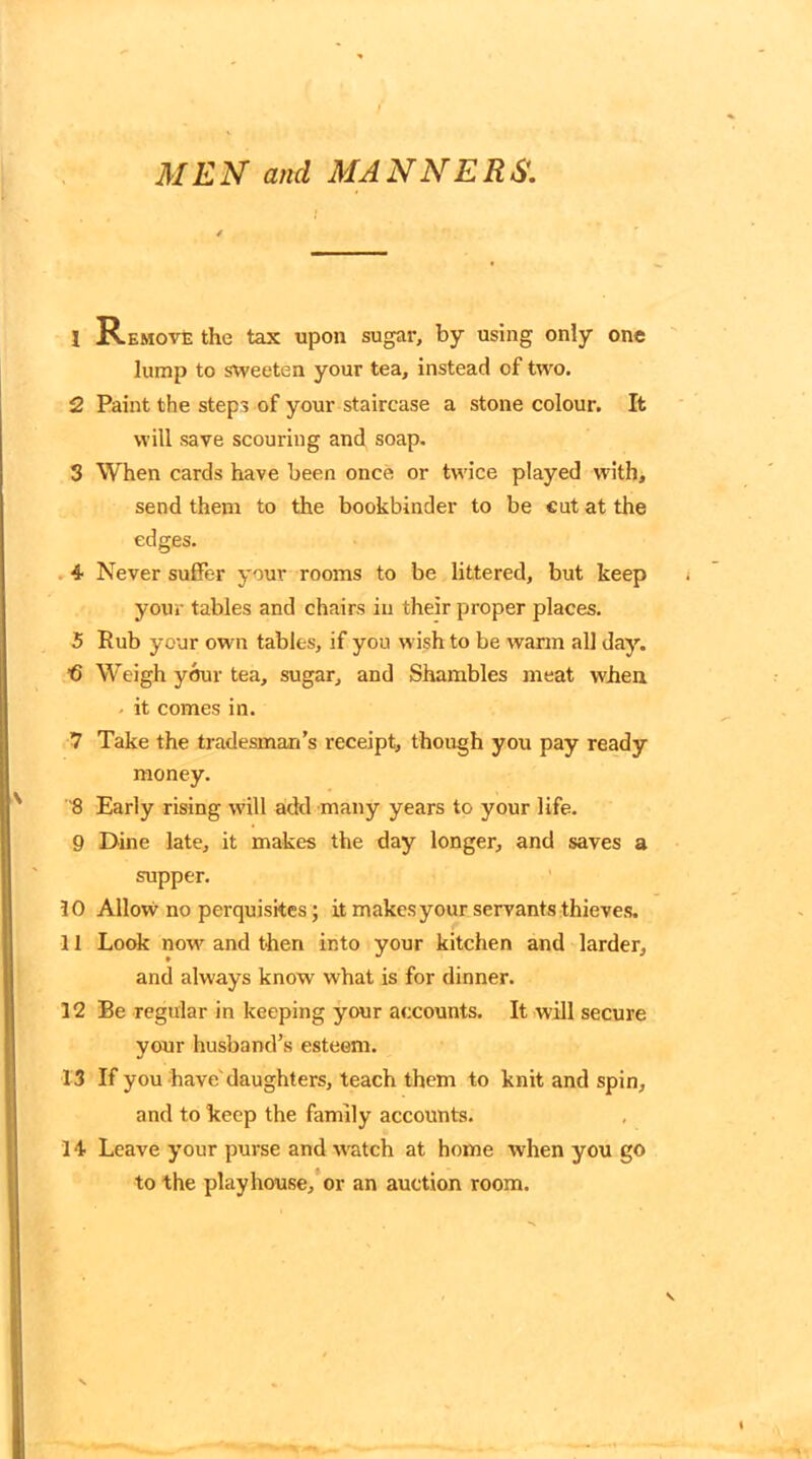 / MEN and MANNERS. 1 Remove the tax upon sugar, by using only one lump to sweeten your tea, instead of two. 2 Paint the steps of your staircase a stone colour. It will save scouring and soap. 3 When cards have been once or twice played with, send them to the bookbinder to be cut at the edges. 4 Never suffer your rooms to be littered, but keep your tables and chairs in their proper places. 5 Rub your own tables, if you wish to be warm all day. b Weigh your tea, sugar, and Shambles meat when - it comes in. 7 Take the tradesman’s receipt, though you pay ready money. 8 Early rising will add many years to your life. 9 Dine late, it makes the day longer, and saves a supper. 10 Allow no perquisites; it makes your servants thieves. 11 Look now and then into your kitchen and larder, and always know what is for dinner. 12 Be regular in keeping your accounts. It will secure your husband’s esteem. 13 If you have'daughters, teach them to knit and spin, and to keep the family accounts. 14 Leave your purse and watch at home when you go to the playhouse, or an auction room. V
