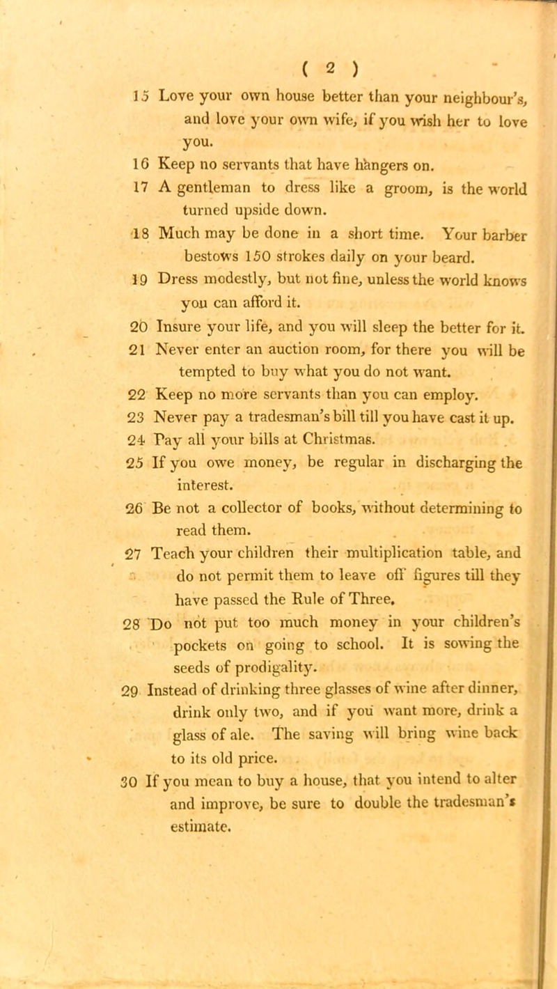 15 Love your own house better than your neighbour’s, and love your own wife, if you wish her to love you. 1G Keep no servants that have hungers on. 17 A gentleman to dress like a groom, is the world turned upside down. 18 Much may be done in a short time. Your barber bestows 150 strokes daily on your beard. 19 Dress modestly, but not fine, unless the world knows you can afford it. 20 Insure your life, and you will sleep the better for it. 21 Never enter an auction room, for there you will be tempted to buy what you do not want. 22 Keep no more servants than you can employ. 23 Never pay a tradesman’s bill till you have cast it up. 24 Pay all your bills at Christmas. 25 If you owe money, be regular in discharging the interest. 26 Be not a collector of books, without determining to read them. 27 Teach your children their multiplication table, and do not permit them to leave off figures till they have passed the Rule of Three, 28 Do not put too much money in your children’s pockets on going to school. It is sowing the seeds of prodigality. 29 Instead of drinking three glasses of wine after dinner, drink only two, and if you want more, drink a glass of ale. The saving will bring wine back to its old price. 30 If you mean to buy a house, that you intend to alter and improve, be sure to double the tradesman’* estimate.