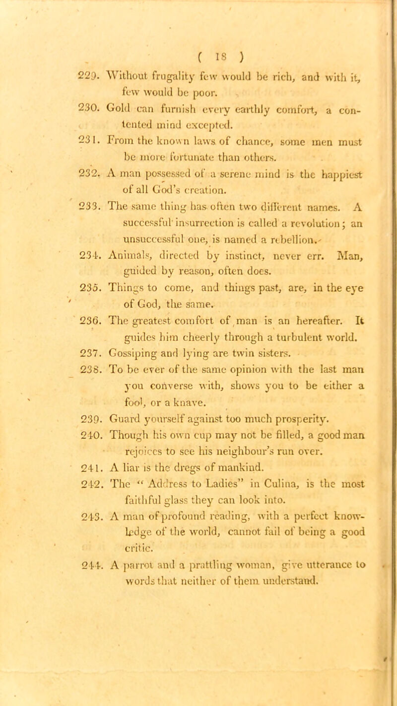229. Without frugality few would be rich, and with it, few would be poor. 230. Gold can furnish every earthly comfort, a con- tented mind excepted. 231. From the known laws of chance, some men must be more fortunate than others. 232. A man possessed of a serene mind is the happiest of all God’s creation. 233. The same thing has-often two different names. A successful'insurrection is called a revolution; an unsuccessful one, is named a rebellion.' 234. Animals, directed by instinct, never err. Man, guided by reason, often does. 235. Things to come, and things past, are, in the eye of God, tire same. 236. The greatest comfort of man is an hereafter. It guides him cheerly through a turbulent world. 237. Gossiping and lying are twin sisters. 238. To be ever of the same opinion with the last man you converse with, shows you to be either a fool, or a knave. 239. Guard yourself against too much prosperity. 240. Though his own cup may not be filled, a good man rejoices to see his neighbour’s run over. 241. A liar is the dregs of mankind. 242. The “ Address to Ladies” in Culina, is the most faithful glass they can look into. 243. A man of profound reading, with a perfect know- ledge of the world, cannot fail of being a good critic. 244. A parrot and a prattling woman, give utterance to words that neither of them understand.