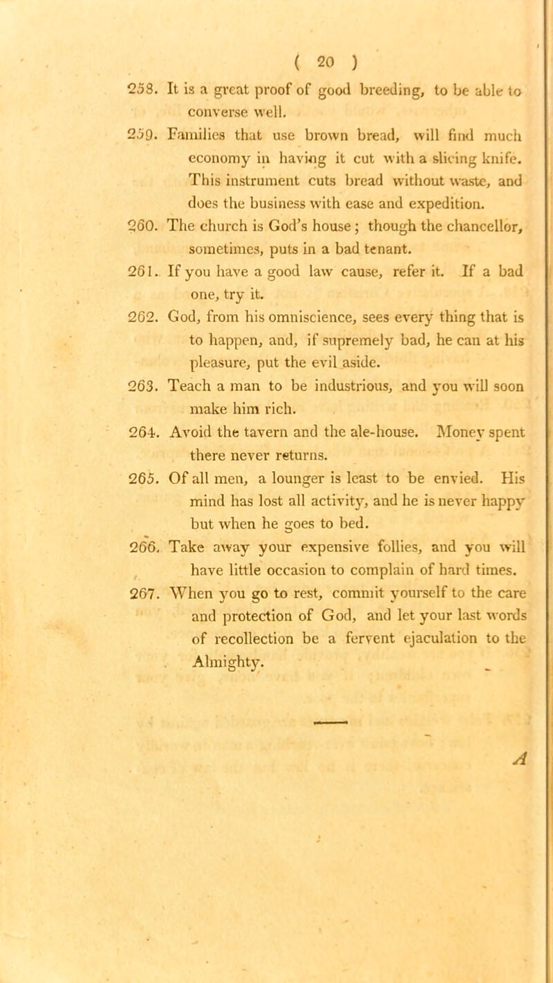 258. It is a great proof of good breeding, to be able to converse well. 250. Families that use brown bread, will find much economy in having it cut with a slicing knife. This instrument cuts bread without waste, and does the business with ease and expedition. 260. The church is God’s house; though the chancellor, sometimes, puts in a bad tenant. 261. If you have a good law cause, refer it. If a bad one, try it. 262. God, from his omniscience, sees every thing that is to happen, and, if supremely bad, he can at his pleasure, put the evil aside. 263. Teach a man to be industrious, and you will soon make him rich. 264. Avoid the tavern and the ale-house. Money spent there never returns. 265. Of all men, a lounger is least to be envied. His mind has lost all activity, and he is never happy but when he goes to bed. 266. Take away your expensive follies, and you will have little occasion to complain of hard times. 267. When you go to rest, commit yourself to the care and protection of God, and let your last words of recollection be a fervent ejaculation to the Almisrl