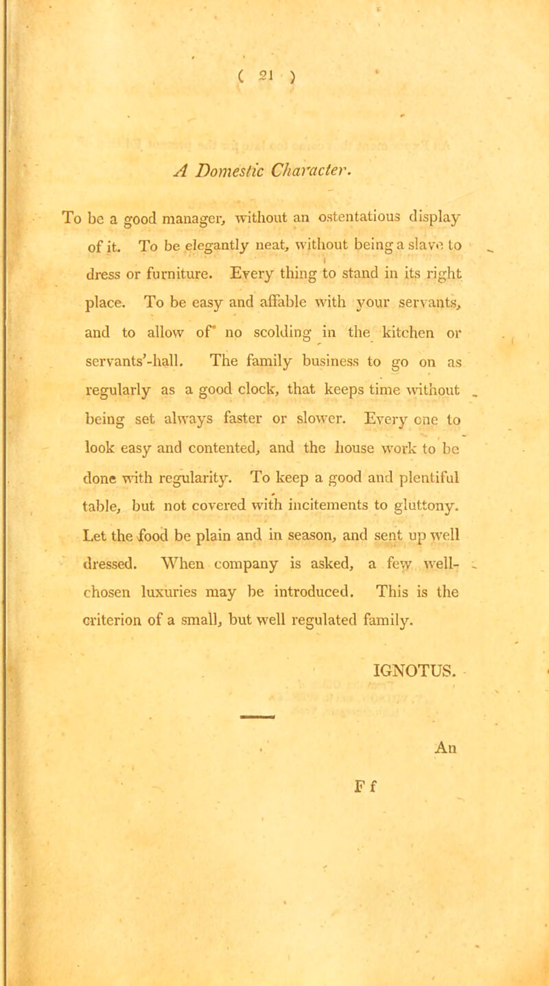 A Domestic Character. To be a good manager, without an ostentatious display of it. To be elegantly neat, without being a slave to dress or furniture. Every thing to stand in its right place. To be easy and affable with your servants, and to allow of no scolding in the kitchen or servants’-hall. The family business to go on as regularly as a good clock, that keeps time without being set always faster or slower. Every cne to look easy and contented, and the house work to be done with regularity. To keep a good and plentiful table, but not covered with incitements to gluttony. Let the food be plain and in season, and sent up well dressed. When company is asked, a fey/ well- chosen luxuries may be introduced. This is the criterion of a small, but well regulated family. IGNOTUS. An Ff