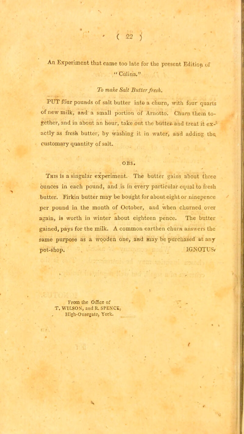An Experiment that came too late for the present Edition of “ Culina.” To make Salt Butter fresh. PUT four pounds of salt butter into a churn, with four quarts of new milk, and a small portion of Arnotto. Chum them to- gether, and in about an hour, take out the buttetand treat it ex- actly as fresh butter, by washing it in water, and adding the, customary quantity of salt. OBS. This is a singular experiment. The butter gains about three ounces in each pound, and is in every particular equal to fresh butter. Firkin butter may be bought for about eight or ninepence per pound in the month of October, and when churned over again, is worth in winter about eighteen pence. The butter gained, pays for the milk. A common earthen churn answers the same purpose as a wooden one, and may be purchased at any pot-shop. IGNOTUS/ From the Office of . T. WILSON, and R. SPENCE, High-Ousegate, York. - ( K
