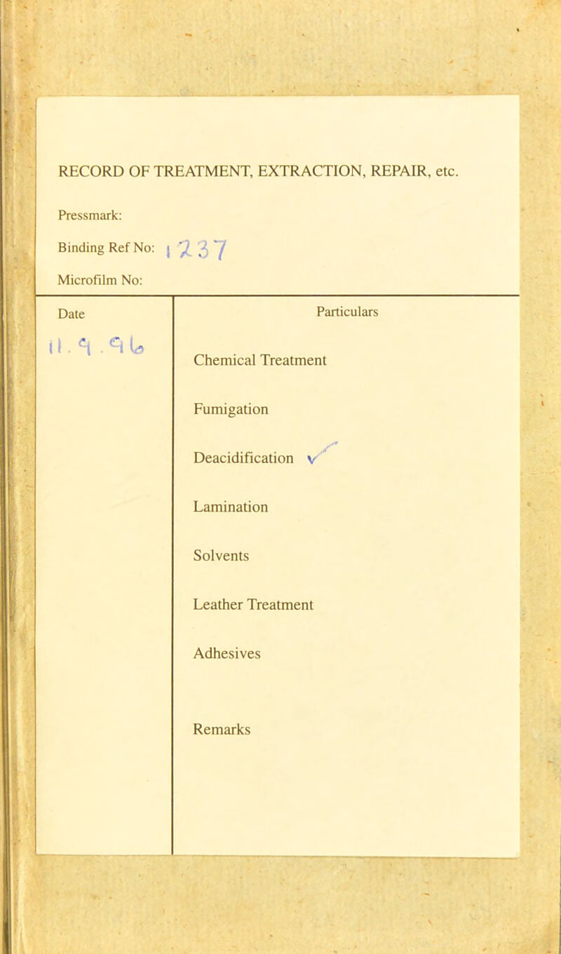 RECORD OF TREATMENT, EXTRACTION, REPAIR, etc. Pressmark: Binding Ref No: 2 3 7 Microfilm No: Date Particulars il.'-i ciU Chemical Treatment Fumigation s' Deacidification v Lamination Solvents Leather Treatment Adhesives Remarks