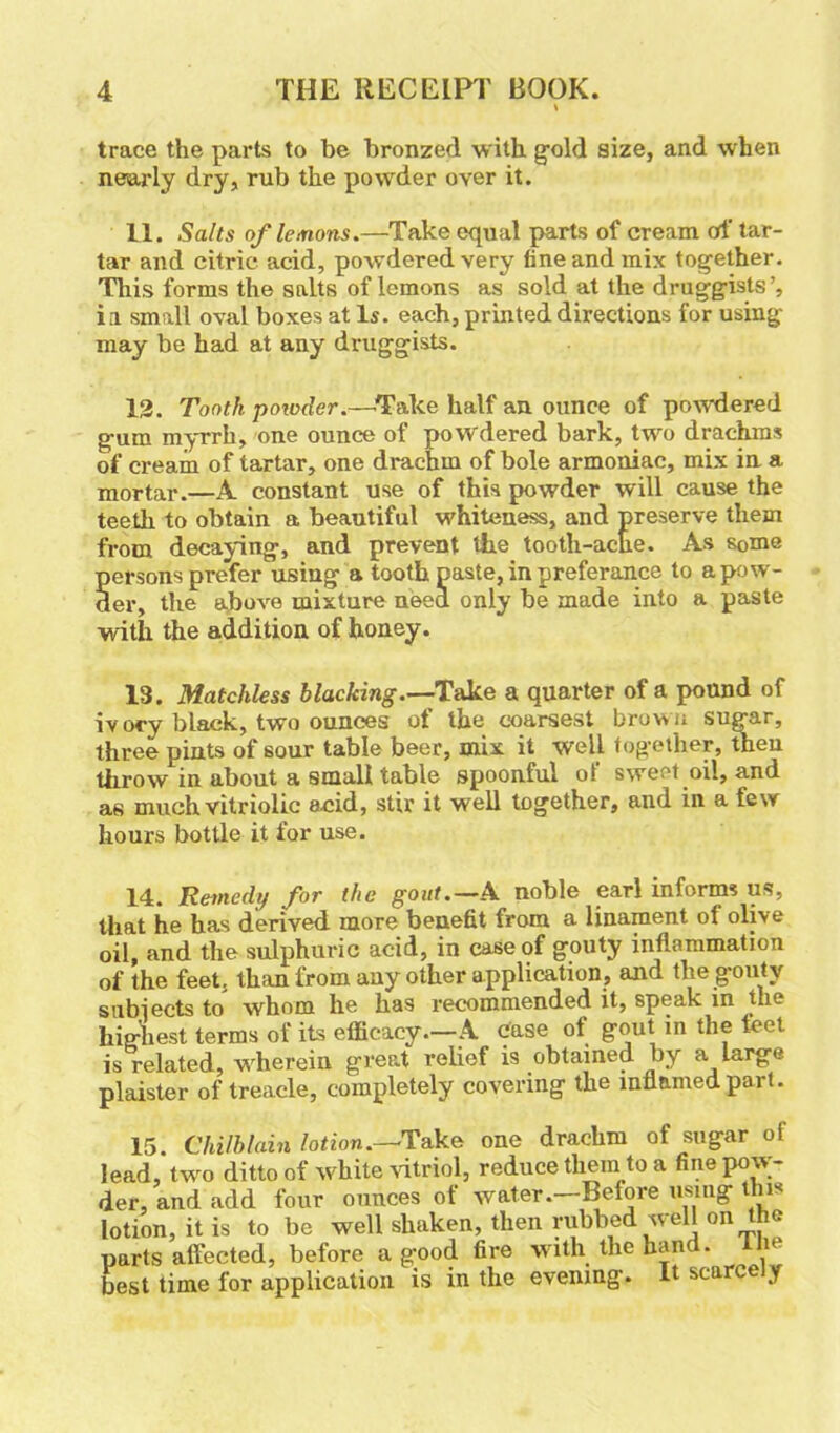 trace the parts to be bronzed with, gold size, and when nearly dry, rub the powder over it. 11. Salts of lemons.—Take equal parts of cream of tar- tar and citric acid, powdered very fine and mix together. This forms the salts of lemons as sold at the druggists ia small oval boxes at Is. each, printed directions for using- may be had at any druggists. 12. Tooth powder.—Take half an ounce of powdered gum myrrh, one ounce of powdered bark, two drachms of cream of tartar, one drachm of bole armoniac, mix in a mortar.—A constant use of this powder will cause the teeth to obtain a beautiful whiteness, and preserve them from decaying, and prevent the tooth-ache. As some persons prefer using a tooth paste, in preferance to a pow- der, the above mixture need only be made into a paste with the addition of honey. 13. Matchless blacking.—Take a quarter of a pound of ivory black, two ounces of the coarsest brown sugar, three pints of sour table beer, mix it well together, then throw in about a small table spoonful ot sweet oil, and as much vitriolic acid, stir it well together, and in a few hours bottle it for use. 14. Remedy for the gout.— A noble earl informs us, that he has derived more benefit from a linament of olive oil, and the sulphuric acid, in case of gouty inflammation of the feet, than from any other application, and the gouty subjects to whom he has recommended it, speak in the highest terms of its efficacy.—A case of gout in the feet is related, wherein great relief is obtained by a large plaister of treacle, completely covering the inflamed part. 15. Chilblain lotion.—Take one drachm of sugar of lead, two ditto of white vitriol, reduce them to a fine pow- der, and add four ounces of water.—Before using this lotion, it is to be well shaken, then rubbed well on the parts affected, before a good fire with the hand, ilie best time for application is in the evening. It scarce y