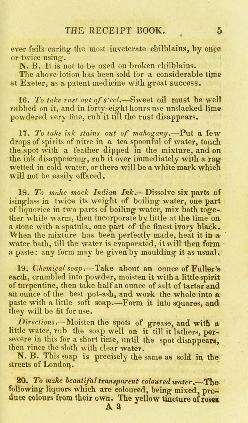 ever fails curing- the most inveterate chilblains, by once or twice using. N. B. It is not to be used on broken chilblains. The above lotion has been sold for a considerable time at Exeter, as a patent medicine with great success. 16. To take rust out of s'eel.—Sweet oil must be well rubbed on it, and in forty-eight hours use unslacked lime powdered very line, rub it till the rust disappears. 17. To take ink stains out of mahogany.—Put a few drops of spirits of nitre in a tea spoonful of water, touch lhe spot with a feather dipped in the mixture, and on the ink disappearing, rub it over immediately with a rag wetted in cola -water, or there will be a white mark which will not be easily effaced. 18. To make mock Indian Ink.—Dissolve six parts of isinglass in twice its wreight of boiling water, one part of liquorice in two parts of boiling water, mix both toge- ther while warm, then incorporate by little at the time on a stone w ith a spatula, one part of the finest ivory black. When the mixture has been perfectly made, heat it in a water bath, till the water is evaporated, it will then form a paste: any form may be given by moulding it as usual. 19. Chemical soap.—Take about an ounce of Fuller’s earth, crumbled into powder, moisten it with a little spirit of turpentine, then take half an ounce of salt of tartar and an ounce of the best pot-ash, and work the whole into a paste with a little soft soap.—Form it into squares, and they will be fit for use. Directions.—Moisten the spots of grease, and with a little water, rub the soap well on it till it lathers, per- severe in this for a short time, until the spot disappears, then rince the sloth with clear water. N. B. This soap is precisely the same as sold in the streets of London. 20. To make beautiful transparent coloured water.—The following liquors which are coloured, being mixed, pro- duce colours from their own. The yellow tincture of rose* A a