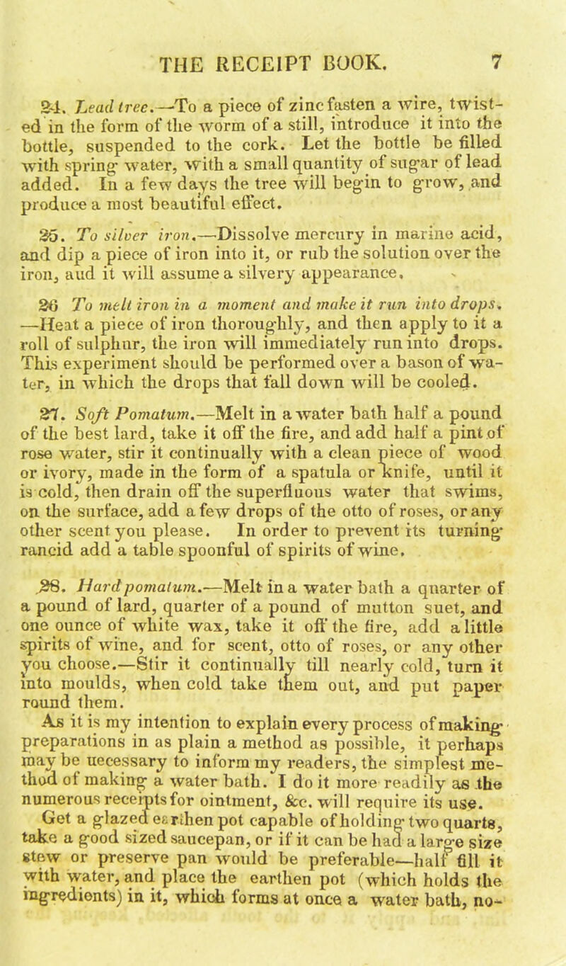 24. Lead tree.—-To a piece of zinc fasten a wire, twist- ed in the form of the worm of a still, introduce it into the bottle, suspended to the cork. Let the bottle be filled with spring' water, with a small quantity of sugar of lead added. In a few days the tree will beg'in to grow, and produce a most beautiful effect. 35. To silver iron.—•Dissolve mercury in marine acid, and dip a piece of iron into it, or rub the solution over the iron, aud it will assume a silvery appearance, 36 To melt iron in a. moment and make it run into drops. —Heat a piece of iron thoroug'hly, and then apply to it a roll of sulphur, the iron will immediately run into drops. This experiment should be performed over a bason of wa- ter, in which the drops that fall down will be cooled. 37. Soft Pomatum.—Melt in a water bath half a pound of the best lard, take it off the fire, and add half a pint of rose water, stir it continually with a clean piece of wood or ivory, made in the form of a spatula or knife, until it is cold, then drain off the superfluous water that swims, on the surface, add a few drops of the otto of roses, or any other scent you please. In order to prevent its turning- rancid add a table spoonful of spirits of wine. .38. Hard pomatum.—Melt in a water bath a quarter of a pound of lard, quarter of a pound of mutton suet, and one ounce of white wax, take it off the fire, add a little spirits of wine, and for scent, otto of roses, or any other you choose.—Stir it continually till nearly cold, turn it into moulds, when cold take them out, and put paper round them. Ajs it is my intention to explain every process of making- preparations in as plain a method as possible, it perhaps may be uecessary to inform my readers, the simplest me- thod ol making- a water bath. I do it more readily as the numerous receipts for ointment, 8cc. will require its use. Get a glazed earthen pot capable of holding-two quarts, take a g-ood sized saucepan, or if it can be had a large size stew or preserve pan would be preferable—half fill it with water, and place the earthen pot (which holds the ingredients) in it, which forms at once a water bath, no-