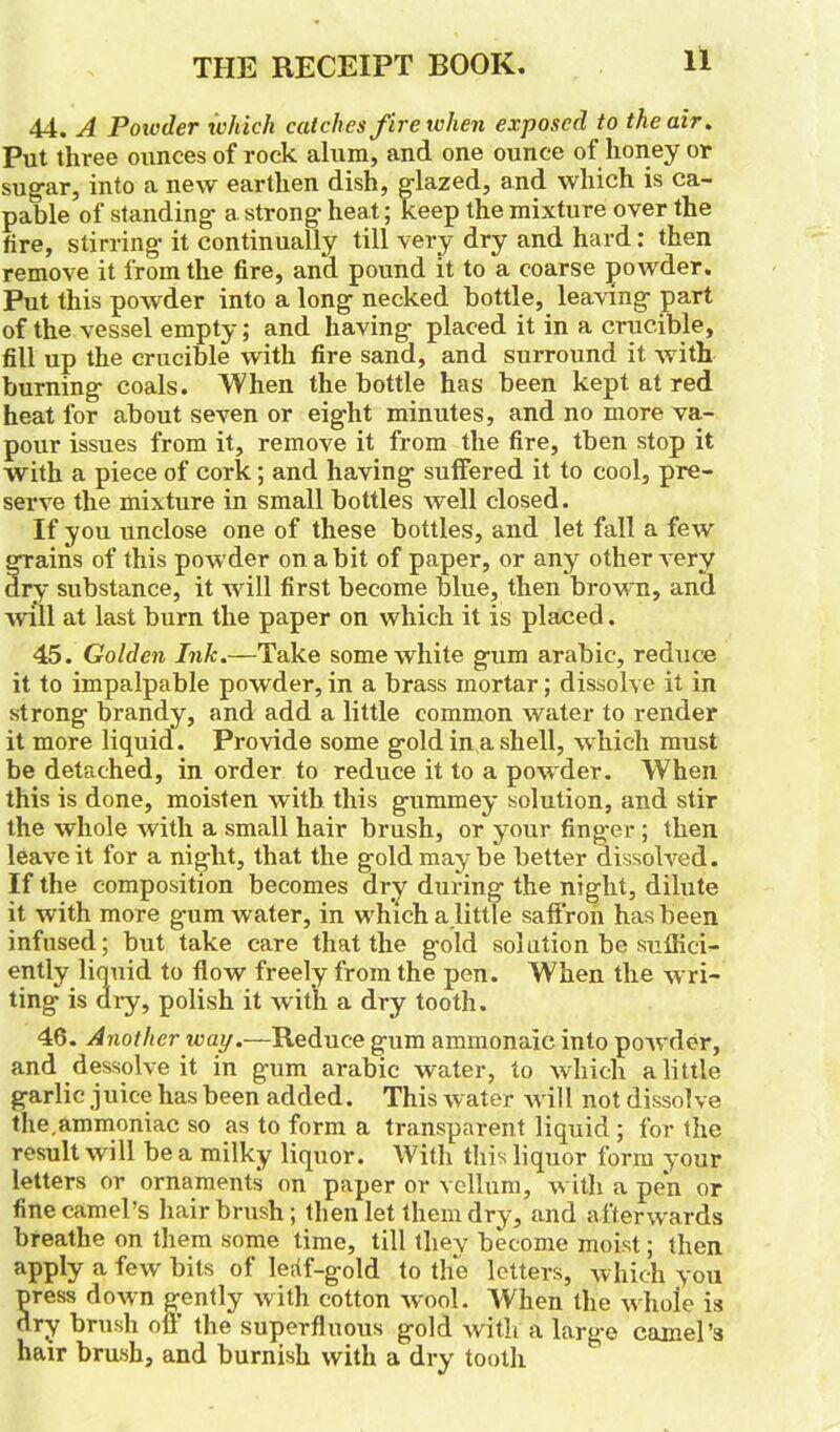 44. A Powder which catches fire when exposed to the air. Put three ounces of rock alum, and one ounce of honey or sugar, into a new earthen dish, glazed, and which is ca- pable of standing a strong heat; keep the mixture over the fire, stirring it continually till very dry and hard: then remove it from the fire, and pound it to a coarse powder. Put this powder into a long necked bottle, leaving part of the vessel empty; and having placed it in a crucible, fill up the crucible with fire sand, and surround it with burning coals. When the bottle has been kept at red heat for about seven or eight minutes, and no more va- pour issues from it, remove it from the fire, then stop it with a piece of cork; and having suffered it to cool, pre- serve the mixture in small bottles well closed. If you unclose one of these bottles, and let fall a few f rains of this powder on a bit of paper, or any other very ry substance, it will first become blue, then brown, and ■will at last burn the paper on which it is placed. 45. Golden Ink.—Take some white gum arabic, reduce it to impalpable powder, in a brass mortar; dissolve it in strong brandy, and add a little common water to render it more liquid. Provide some gold in a shell, which must be detached, in order to reduce it to a powder. When this is done, moisten with this gummey solution, and stir the whole with a small hair brush, or your finger ; then leave it for a night, that the gold may be better dissolved. If the composition becomes dry during the night, dilute it with more gum water, in which a little saffron has been infused; but take care that the gold solution be suffici- ently liquid to flow freely from the pen. When the wri- ting is dry, polish it Avith a dry tooth. 46. Another tray.—Reduce gum ammonaic into poAvder, and dessolve it in gum arabic water, to which a little garlic juice has been added. This water Avill not dissolve the,ammoniac so as to form a transparent liquid ; for the result Avill be a milky liquor. With this liquor form your letters or ornaments on paper or vellum, with a pen or fine camel’s hairbrush; then let them dry, and afterwards breathe on them some time, till they become moist; then apply a few bits of leaf-gold to the letters, which you press doAvn gently with cotton avooI. When the Avhole is dry brush off the superfluous gold with a large camel’s hair brush, and burnish with a dry tooth