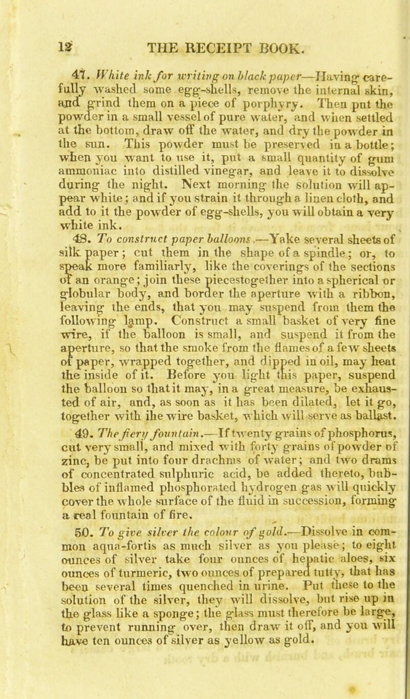 47. IV kite ink for writing on black paper—Having care- fully washed some egg-shells, remove the internal skin, ajid grind them on a piece of porphyry. Then put the powder in a small vessel of pure water, and when settled at the bottom, draw off the water, and dry the powder in the sun. This powder must be preserved in a bottle; when you want to use it, put a small quantity of gum ammoniac into distilled vinegar, and leave it to dissolve dui'ing the night. Next morning the solution will ap- pear white; and if you strain it through a linen cloth, and add to it the powder of egg-shells, you will obtain a very wrhite ink. 48. To construct paper balloons.—Yake several sheets of silk paper ; cut them in the shape of a spindle ; or, to speak more familiarly, like the coverings of the sections of an orange; join these piecestogether into a spherical or globular body, and border the aperture w ith a ribbon, leaving the ends, that you may suspend from them the follow ing lamp. Construct a small basket of very fine wire, if the balloon is small, and suspend it from the aperture, so that the smoke from the flames of a few sheets of paper, wrapped together, and dipped in oil, may heat the inside of it. Before you light this paper, suspend the balloon so that it may, in a great measure, be exhaus- ted of air, and, as soon as it has been dilated, let it go, together with ihe wire basket, which will serve as ballot. 49. The fiery fountain.—If twenty grains of phosphorus, cut very small, and mixed with forty grains of pow der of zinc, be put into four drachms of water; and two drams of concentrated sulphuric acid, be added thereto, bub- bles of inflamed phosphorated hydrogen gas will quickly cover the whole surface of the fluid in succession, forming a real fountain of fire. 5j0. To give silver the colour of gold.—Dissolve in com- mon aqua-fortis as much silver as you please; to eight ounces of silver take four ounces of hepatic aloes, six ounces of turmeric, two ounces of prepared tutty, that has been several times quenched in urine. Put these to the solution of the silver, they wrill dissolve, but rise up in the glass like a sponge; the glass must therefore be large, to prevent running over, then draw it olf, and you will have ten ounces of silver as yellow as gold.