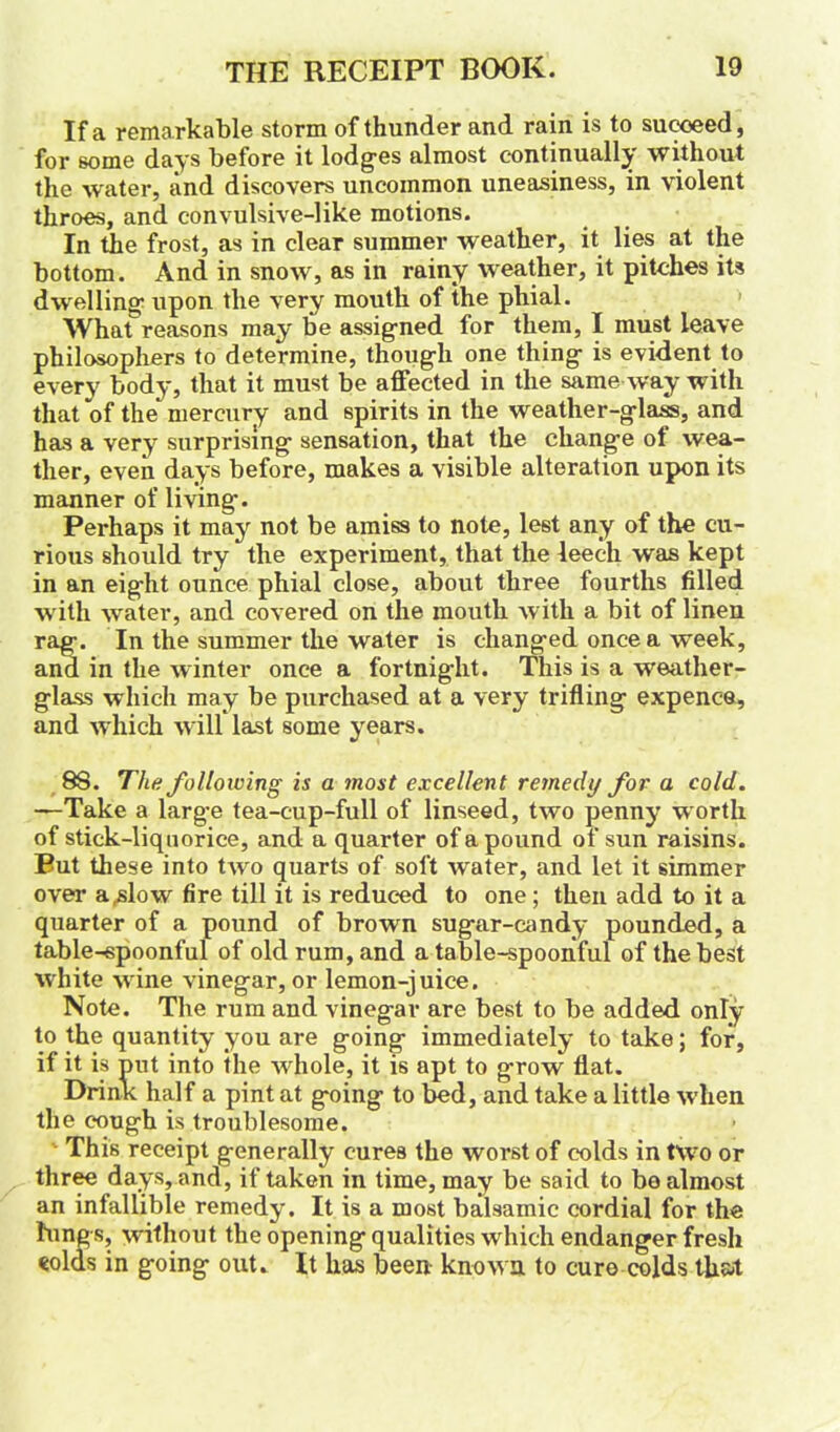 If a remarkable storm of thunder and rain is to succeed, for some days before it lodges almost continually without the water, and discovers uncommon uneasiness, in violent throes, and convulsive-like motions. In the frost, as in clear summer weather, it lies at the bottom. And in snow, as in rainy weather, it pitches its dwelling upon the very mouth of the phial. What reasons may be assigned for them, I must leave philosophers to determine, though one thing is evident to every body, that it must be affected in the same way w ith that of the mercury and spirits in the weather-glass, and has a very surprising sensation, that the change ot wea- ther, even days before, makes a visible alteration upon its manner of living. Perhaps it may not be amiss to note, lest any of the cu- rious should try the experiment, that the leech was kept in an eight ounce phial close, about three fourths filled w ith water, and covered on the mouth with a bit of linen rag. In the summer the water is changed once a week, and in the winter once a fortnight. This is a weather- glass which may be purchased at a very trifling expence, and which will last some years. 88. The following is a most excellent remedy for a cold. —Take a large tea-cup-full of linseed, two penny worth of stick-liquorice, and a quarter of a pound of sun raisins. Put these into two quarts of soft water, and let it simmer over a .slow fire till it is reduced to one; then add to it a quarter of a pound of brown sugar-candy pounded, a table-spoonful of old rum, and a table-spoonful of the best white wine vinegar, or lemon-juice. Note. The rum and vinegar are best to be added only to the quantity you are going immediately to take; for, if it is put into the whole, it is apt to grow flat. Drink half a pint at going to bed, and take a little when the cough is troublesome. This receipt generally cures the worst of colds in two or three days, and, if taken in time, may be said to bo almost an infallible remedy. It is a most balsamic cordial for the lungs, without the opening qualities which endanger fresh eolds in going out. It has been known to euro colds that