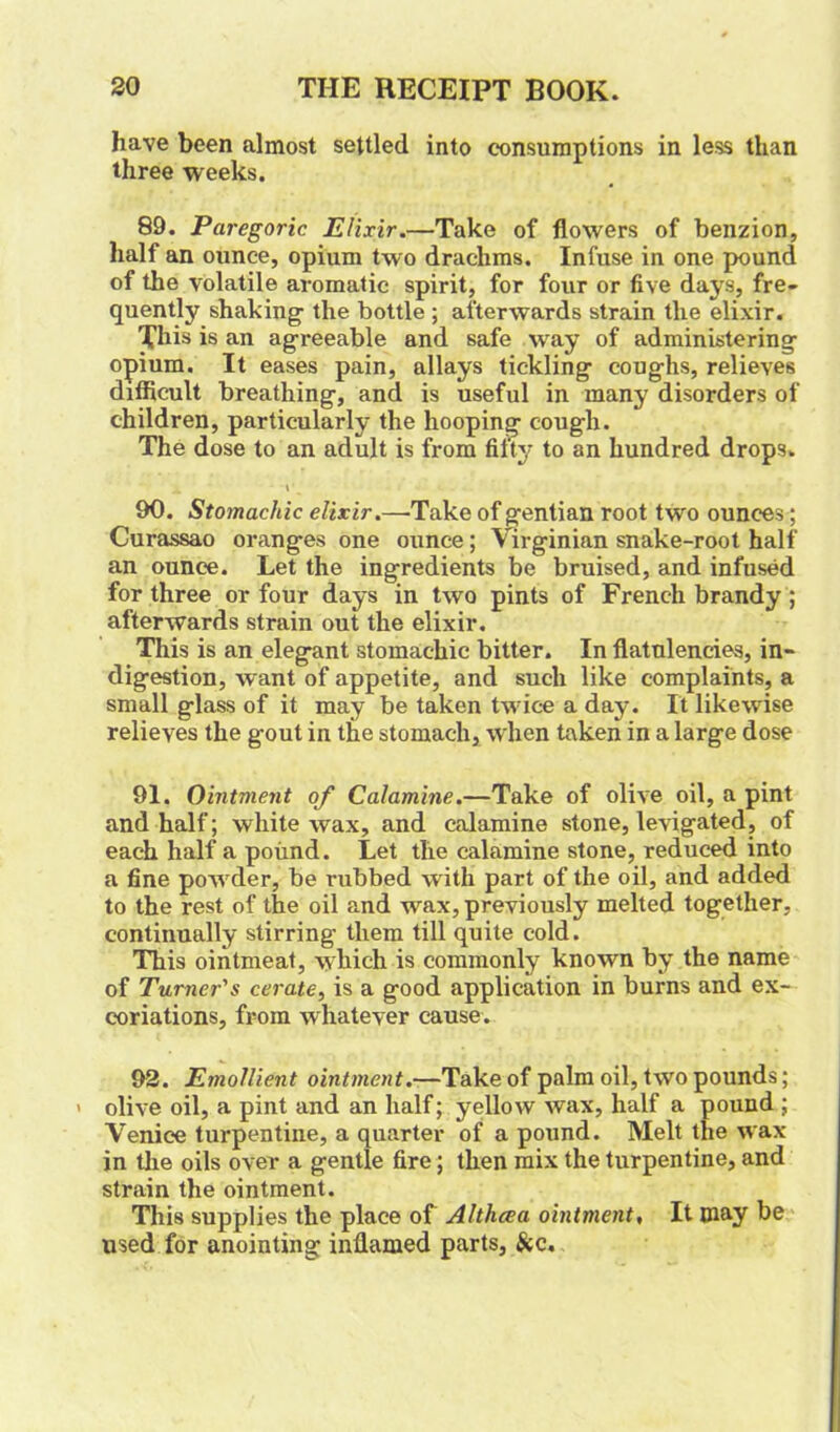 have been almost settled into consumptions in less than three weeks. 89. Paregoric. Elixir.—Take of flowers of benzion, half an ounce, opium two drachms. Infuse in one pound of the volatile aromatic spirit, for four or five days, fre- quently shaking- the bottle ; afterwards strain the elixir. This is an agreeable and safe way of administering opium. It eases pain, allays tickling coughs, relieves difficult breathing, and is useful in many disorders of children, particularly the hooping cough. The dose to an adult is from fifty to an hundred drops. x » . 90. Stomachic elixir.—-Take of gentian root two ounces; Curassao oranges one ounce; Virginian snake-root half an ounce. Let the ingredients be bruised, and infused for three or four days in two pints of French brandy; afterwards strain out the elixir. This is an elegant stomachic bitter. In flatulencies, in- digestion, want of appetite, and such like complaints, a small glass of it may be taken twice a day. I't likewise relieves the gout in the stomach, when taken in a large dose 91. Ointment of Calamine.—Take of olive oil, a pint and half; white wax, and calamine stone, levigated, of each half a pound. Let tlie calamine stone, reduced into a fine powder, be rubbed with part of the oil, and added to the rest of the oil and wax, previously melted together, continually stirring them till quite cold. This ointmeat, which is commonly known by the name of Turner's cerate, is a good application in burns and ex- coriations, from whatever cause. 92. Emollient ointment.—Take of palm oil, two pounds; ' olive oil, a pint and an half; yellow wax, half a pound ; Venice turpentine, a quarter of a pound. Melt the wax in the oils over a gentle fire; then mix the turpentine, and strain the ointment. This supplies the place of Althaea ointment, It may be used for anointing inflamed parts, &c.