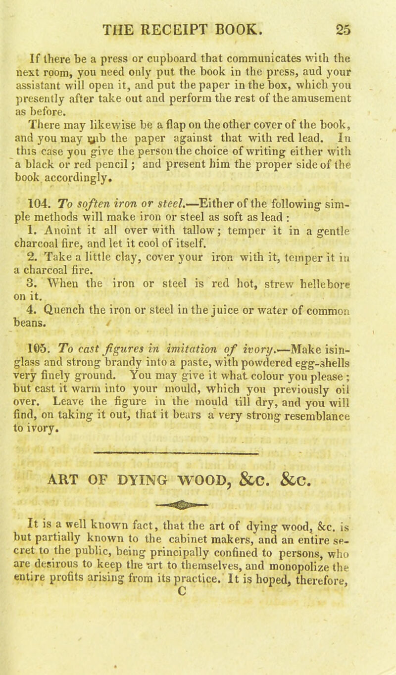 If there be a press or cupboard that communicates with the next room, you need only put the book in the press, aud your assistant will open it, and put the paper in the box, which you presently after take out and perform the rest of the amusement as before. There may likewise be a flap on the other cover of the book, and you may lyb the paper against that with red lead. In this case you give the person the choice of writing either with a black or red pencil; and present him the proper side of the book accordingly, 104. To soften iron or steel.—Either of the following sim- ple methods will make iron or steel as soft as lead : 1. Anoint it all over with tallow; temper it in a gentle charcoal fire, and let it cool of itself. 2. Take a little clay, cover your iron with it, temper it in a charcoal fire. 3. When the iron or steel is red hot, strew hellebore on it. 4. Quench the iron or steel in the juice or water of common beans. / 105. To cast figures in imitation of ivory.—Make isin- glass and strong brandy into a paste, with powdered egg-shells very finely ground. You may give it what colour you please ; but cast it warm into your mould, which you previously oil over. Leave the figure in the mould till dry, and you will find, on taking it out, that it bears a very strong resemblance to ivory. ART OF DYING WOOD, &C. &C. It is a well known fact, that the art of dying wood, &c. is but partially known to the cabinet makers, and an entire se- cret to the public, being principally confined to persons, who are desirous to keep the art to themselves, and monopolize the entire profits arising from its practice. It is hoped, therefore,