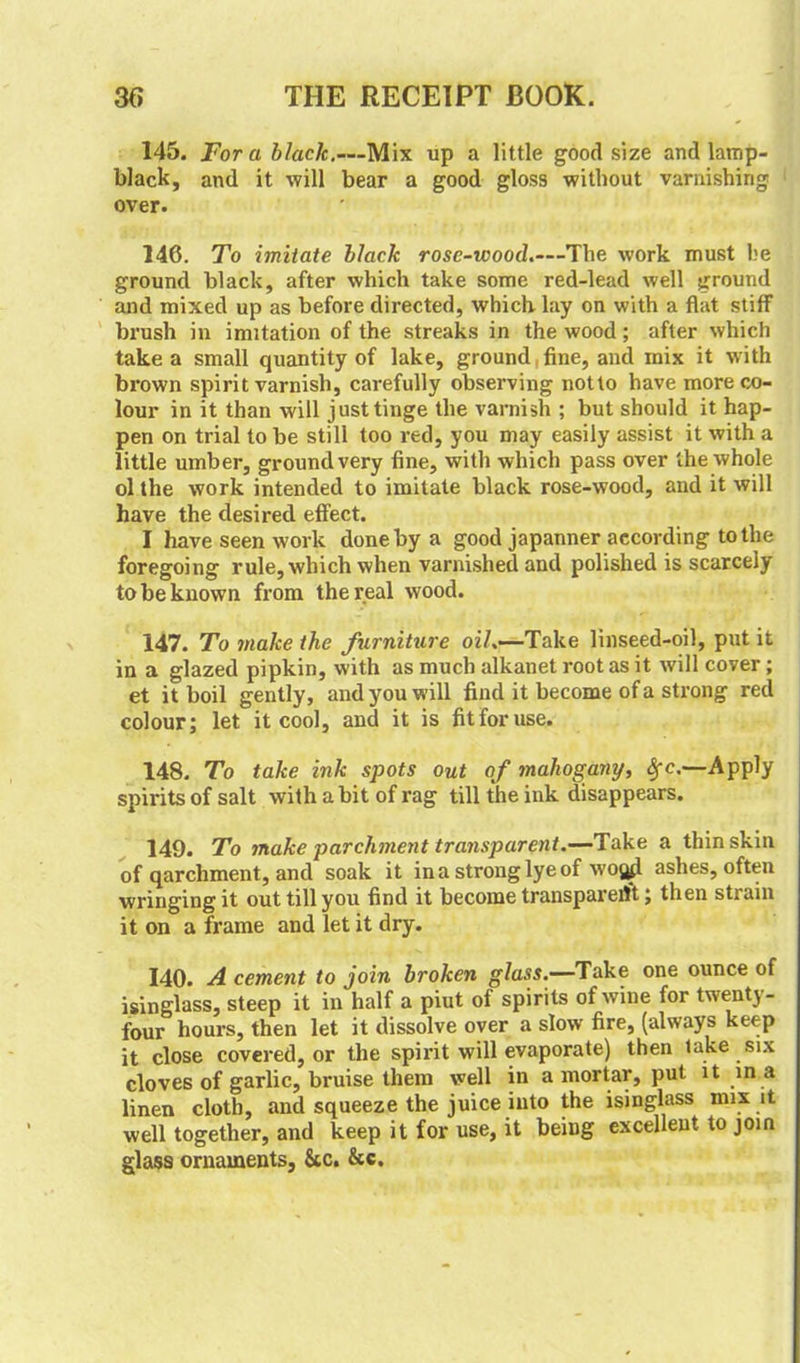 145. Fora black.—Mix up a little good size and lamp- black, and it will bear a good gloss without varnishing over. 146. To imitate black rose-wood.—'The work must he ground black, after which take some red-lead well ground and mixed up as before directed, which lay on with a flat stiff brush in imitation of the streaks in the wood; after which take a small quantity of lake, ground, fine, and mix it with brown spirit varnish, carefully observing not to have more co- lour in it than will just tinge the varnish ; but should it hap- pen on trial to be still too red, you may easily assist it with a little umber, ground very fine, with which pass over the whole ol the work intended to imitate black rose-wood, and it will have the desired effect. I have seen work done by a good japanner according to the foregoing rule, which when varnished and polished is scarcely to be known from the real wood. 147. To make the furniture oil»—Take linseed-oil, put it in a glazed pipkin, with as much alkanet root as it will cover; et it boil gently, and you will find it become of a strong red colour; let it cool, and it is fit for use. 148. To take ink spots out of mahogany, fyc,—Apply spirits of salt with a bit of rag till the ink disappears. 149. To make parchment transparent.—Take a thin skin of qarchment, and soak it in a strong lye of wo^l ashes, often wringing it out till you find it become transparerft; then stiain it on a frame and let it dry. 140. A cement to join broken glass.—Take one ounce of isinglass, steep it in half a piut of spirits of wine for twenty- four hours, then let it dissolve over a slow fire, (always keep it close covered, or the spirit will evaporate) then lake six cloves of garlic, bruise them well in a mortar, put it in a linen cloth, and squeeze the juice into the isinglass mix it well together, and keep it for use, it being excellent to join glass ornaments, 6cc. &c.