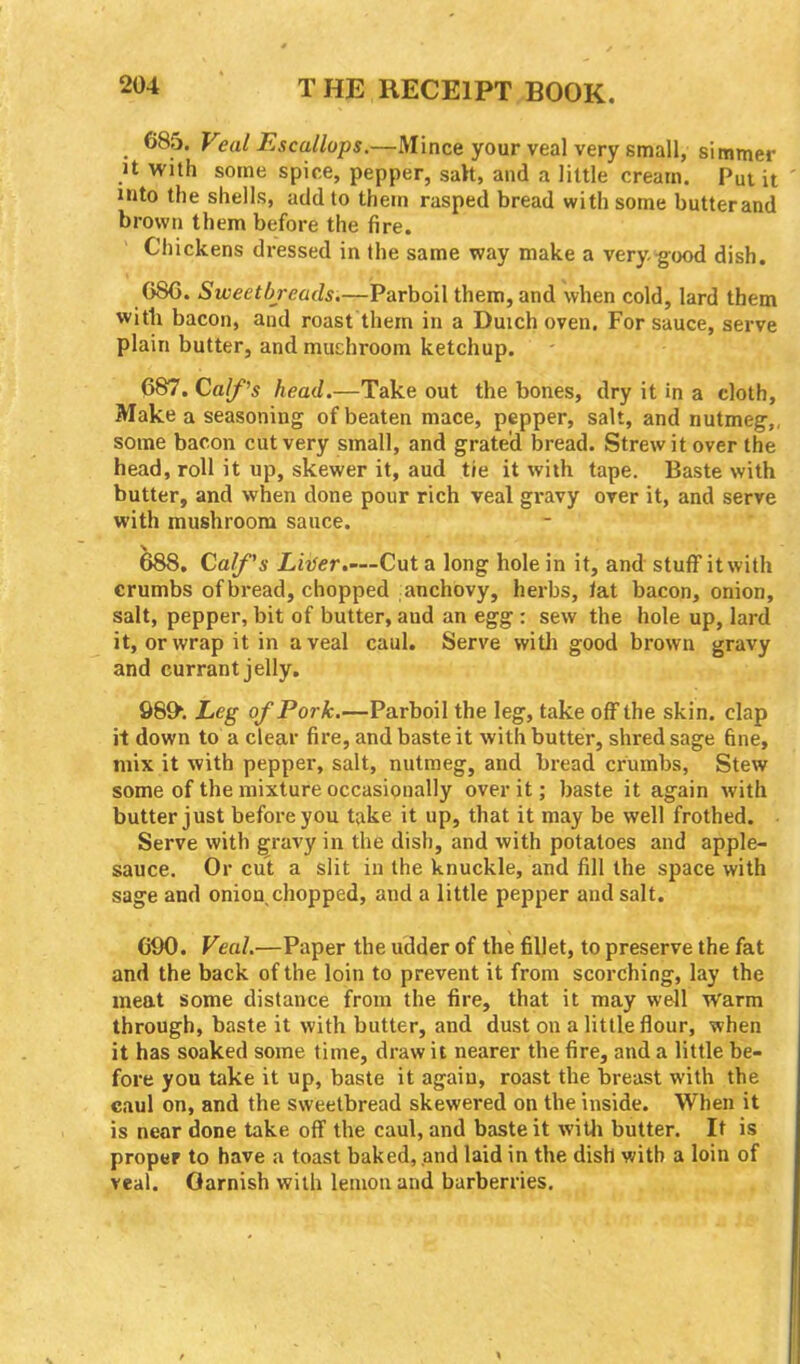 685. Veal Escallops.—Mince your veal very small, simmer it with some spice, pepper, salt, and a little cream. Put it into the shells, add to them rasped bread with some butterand brown them before the fire. Chickens dressed in the same way make a very, good dish. GSG. Sweetbreads.—Parboil them, and when cold, lard them with bacon, and roast them in a Duich oven. For sauce, serve plain butter, and mushroom ketchup. 687. Calf’s head.—Take out the bones, dry it in a cloth. Make a seasoning of beaten mace, pepper, salt, and nutmeg,, some bacon cut very small, and grated bread. Strew it over the head, roll it up, skewer it, aud tie it with tape. Baste with butter, and when done pour rich veal gravy over it, and serve with mushroom sauce. 688. Calf's Liver.—Cut a long hole in it, and stuff it with crumbs ofbread, chopped anchovy, herbs, tat bacon, onion, salt, pepper, bit of butter, aud an egg : sew the hole up, lard it, or wrap it in a veal caul. Serve with good brown gravy and currant jelly. 98fh Leg of Pork.—Parboil the leg, take off the skin, clap it down to a clear fire, and baste it with butter, shred sage fine, mix it with pepper, salt, nutmeg, and bread crumbs, Stew some of the mixture occasionally over it; baste it again with butter just before you take it up, that it may be well frothed. Serve with gravy in the dish, and with potatoes and apple- sauce. Or cut a slit in the knuckle, and fill the space with sage and onion chopped, and a little pepper and salt. 690. Veal.—Paper the udder of the fillet, to preserve the fat and the back of the loin to prevent it front scorching, lay the meat some distance from the fire, that it may well warm through, baste it with butter, and dust on a little flour, when it has soaked some time, draw it nearer the fire, and a little be- fore you take it up, baste it again, roast the breast with the caul on, and the sweetbread skewered on the inside. When it is near done take off the caul, and baste it with butter. It is proper to have a toast baked, and laid in the dish with a loin of veal. Oarnish with lemon and barberries.