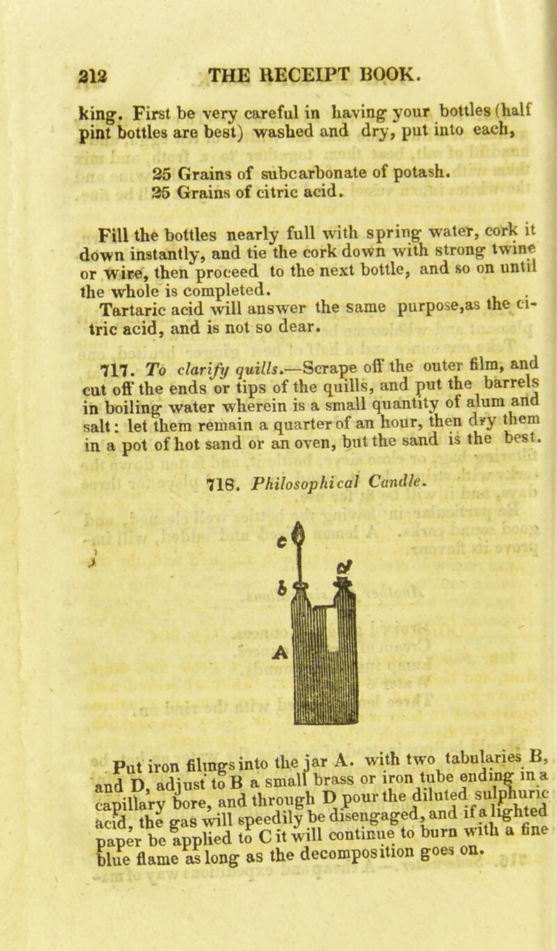 king’. First be very careful in having’ your bottles (half pint bottles are best) washed and dry, put into each, 25 Grains of subcarbonate of potash. 25 Grains of citric acid. Fill the bottles nearly full with spring- water, cork it down instantly, and tie the cork down with strong twine or wire, then proceed to the next bottle, and so on until the whole is completed. Tartaric acid will answer the same purpose,as the ci- tric acid, and is not so dear. 717. To clarify quills.—Scrape off the outer film, and cut off the ends or tips of the quills, and put the barrels in boiling water wherein is a small quantity of alum and salt: let them remain a quarter of an hour, then dry them in a pot of hot sand or an oven, but the sand is the best. 718. Philosophical Candle. Put iron filings into the jar A. with two tabulates B, nnd D adiust toB a small brass or iron tube ending in a capillary bore)and through D pour the diluted; sutoW acid the gas will speedily be disengaged, and if a lighted rmper be applied to C it will continue to burn with a fine blue flame as long as the decomposition goes on.