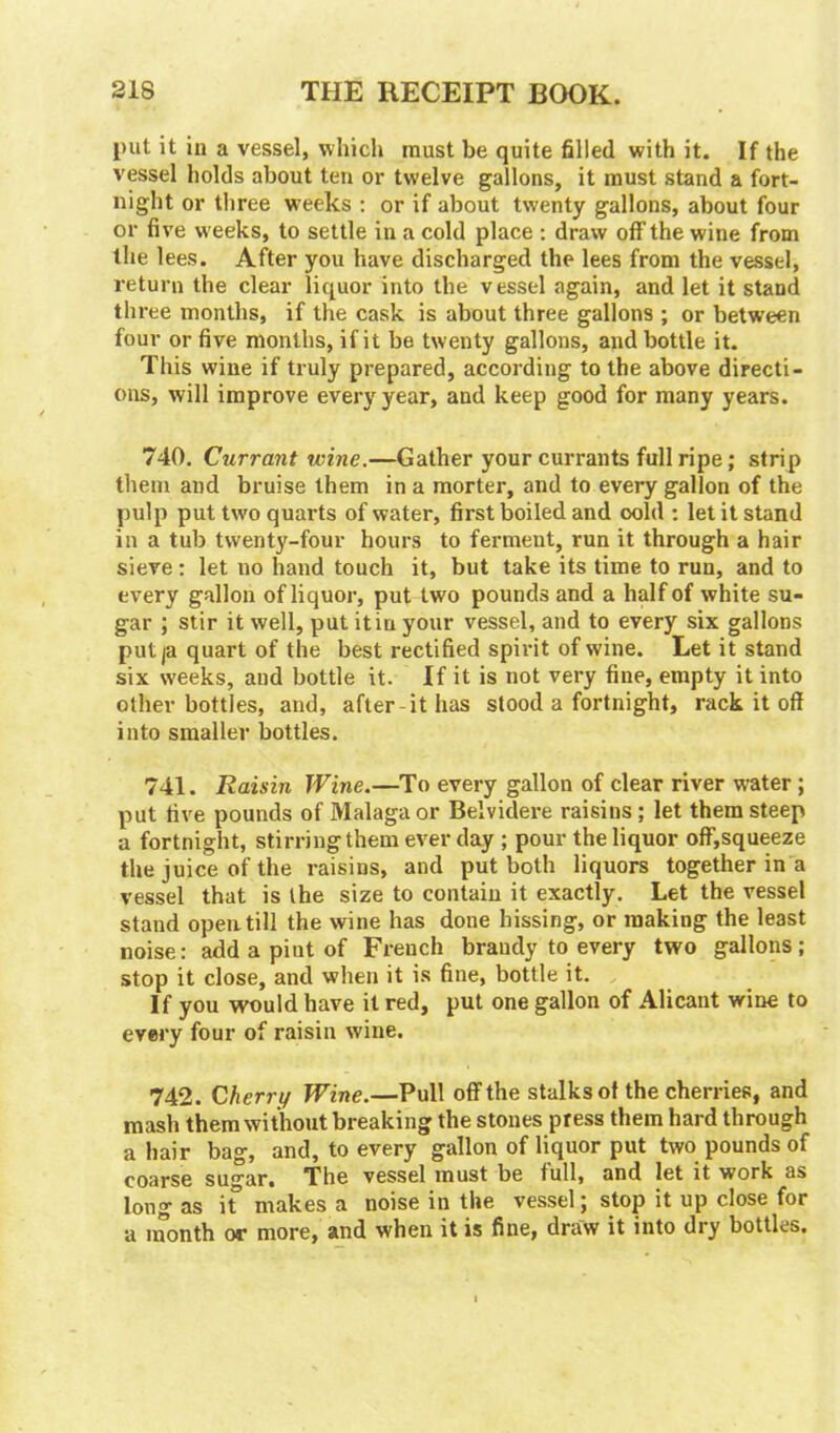 put it in a vessel, which must be quite filled with it. If the vessel holds about ten or twelve gallons, it must stand a fort- night or three weeks : or if about twenty gallons, about four or five weeks, to settle in a cold place : draw off the wine from the lees. After you have discharged the lees from the vessel, return the clear liquor into the vessel again, and let it stand three months, if the cask is about three gallons ; or between four or five months, if it be twenty gallons, and bottle it. This wine if truly prepared, according to the above directi- ons, will improve every year, and keep good for many years. 740. Currant wine.—Gather your currants full ripe; strip them and bruise them in a morter, and to every gallon of the pulp put two quarts of water, first boiled and oold : let it stand in a tub twenty-four hours to ferment, run it through a hair sieve: let no hand touch it, but take its time to run, and to every gallon of liquor, put two pounds and a half of white su- gar ; stir it well, put it in your vessel, and to every six gallons put ja quart of the best rectified spirit of wine. Let it stand six weeks, and bottle it. If it is not very fine, empty it into other bottles, and, after-it has stood a fortnight, rack it off into smaller bottles. 741. Raisin Wine.—To every gallon of clear river water; put five pounds of Malaga or Belvidere raisins ; let them steep a fortnight, stirring them ever day ; pour the liquor off,squeeze the juice of the raisins, and put both liquors together in a vessel that is the size to contain it exactly. Let the vessel stand open, till the wine has done hissing, or making the least noise: add a pint of French brandy to every two gallons; stop it close, and when it is fine, bottle it. If you would have it red, put one gallon of Alicant wine to every four of raisin wine. 742. Cherry Wine.—Pull off the stalks of the cherries, and mash them without breaking the stones press them hard through a hair bag, and, to every gallon of liquor put two pounds of coarse su^ar. The vessel must be full, and let it work as long as if makes a noise in the vessel; stop it up close for a month or more, and when it is fine, draw it into dry bottles.