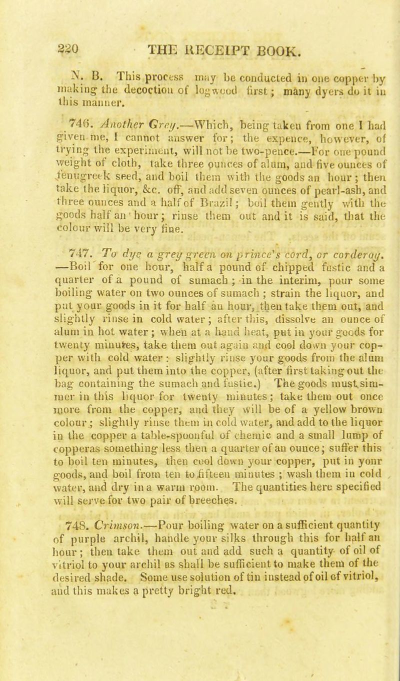 IN . B. This process may be conducted in one copper by making the decoction of logwood first; many dyers do it in this manner. 74f). Another Grey.—Which, being taken from one I had given me, I cannot answer for; the expence, however, of trying the experiment, will not be two-pence.—For one pound weight of cloth, take three ounces of alum, and five ounces of -fenugreek seed, and boil them with the goods an hour; then take the liquor, kc. off, and add seven ounces of pearl-ash, and three ounces and a half of Brazil; boil them gently with the goods half an hour; rinse them out and it is said, that the colour will be very fine. 747. To dye a grey green on prince's cord, or corderoy. —Boil for one hour, half a pound of chipped fustic and a quarter of a pound of sumach ; in the interim, pour some boiling water on two ounces of sumach ; strain the liquor, and put your goods in it for half au hour, then take them out, and slightly rinse in cold water ; after this, dissolve an ounce of alum in hot water ; when at a hand heat, put in your goods for twenty minufres, take them out again and cool down your cop- per with cold water : slightly rinse your goods from the alum liquor, and put them into the copper, (after first taking out the bag containing the sumach and fustic.) The goods must,sim- mer in this liquor for twenty minutes; take them out once more from the copper, and they will be of a yellow brown colour.; slightly rinse them in cold water, and add to the liquor in the copper a table-spoonful of chemic and a small lump of copperas something less then a quarter of an ounce; suffer this to boil ten minutes, then cool down your copper, put in your goods, and boil from ten to fifteen minutes ; wash them in cold water, and dry in a warm room. The quantities here specified will serve for two pair of breeches. 748. Crimson.—Pour boiling water on a sufficient quantity of purple archil, handle your silks through this for hplfan hour ; then take them out and add such a quantity of oil of vitriol to your archil as shall be sufficient to make them of the desired shade. Some use solution of tin instead of oil of vitriol, and this makes a pretty bright red.